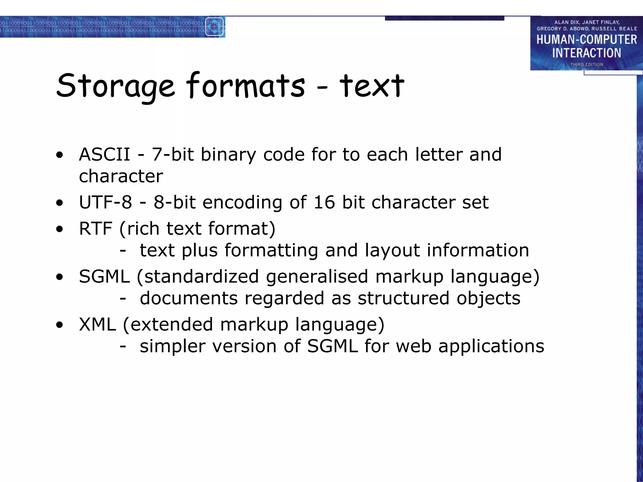 Storage formats - text ASCII - 7-bit binary code for to each letter and character UTF-8 - 8-bit encoding of 16 bit character set RTF (rich text format) -  text plus formatting and layout information SGML (standardized generalised markup language) -  documents regarded as structured objects  XML (extended markup language) -  simpler version of SGML for web applications  