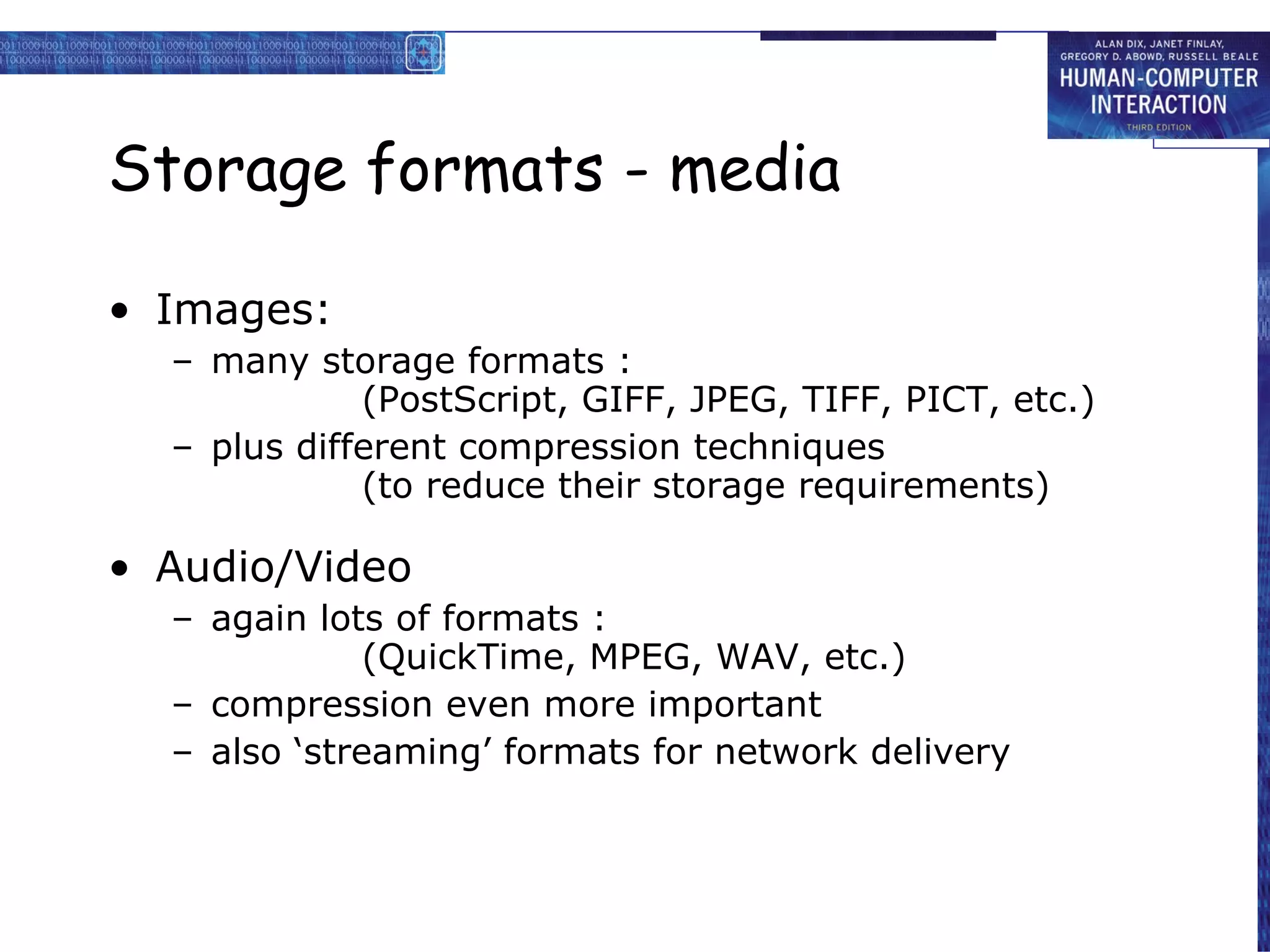 Storage formats - media Images: many storage formats : (PostScript, GIFF, JPEG, TIFF, PICT, etc.) plus different compression techniques (to reduce their storage requirements) Audio/Video again lots of formats :  (QuickTime, MPEG, WAV, etc.) compression even more important also ‘streaming’ formats for network delivery 