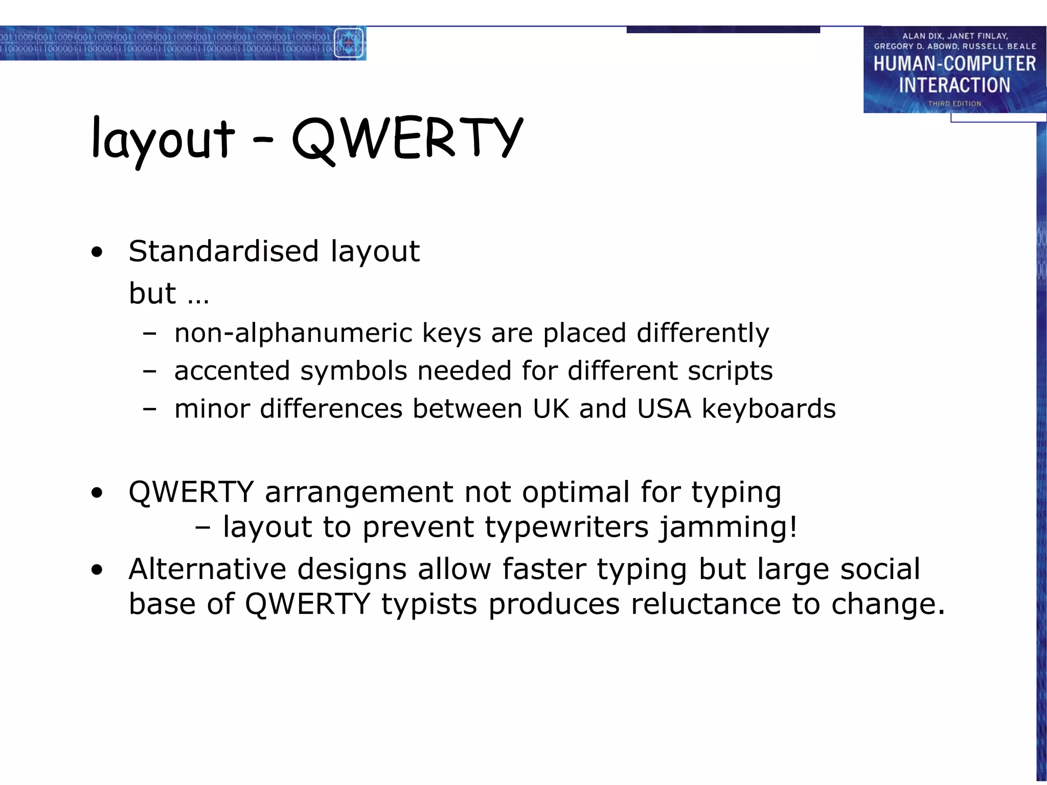 layout – QWERTY

• Standardised layout
  but …
   – non-alphanumeric keys are placed differently
   – accented symbols needed for different scripts
   – minor differences between UK and USA keyboards


• QWERTY arrangement not optimal for typing
       – layout to prevent typewriters jamming!
• Alternative designs allow faster typing but large social
  base of QWERTY typists produces reluctance to change.
 