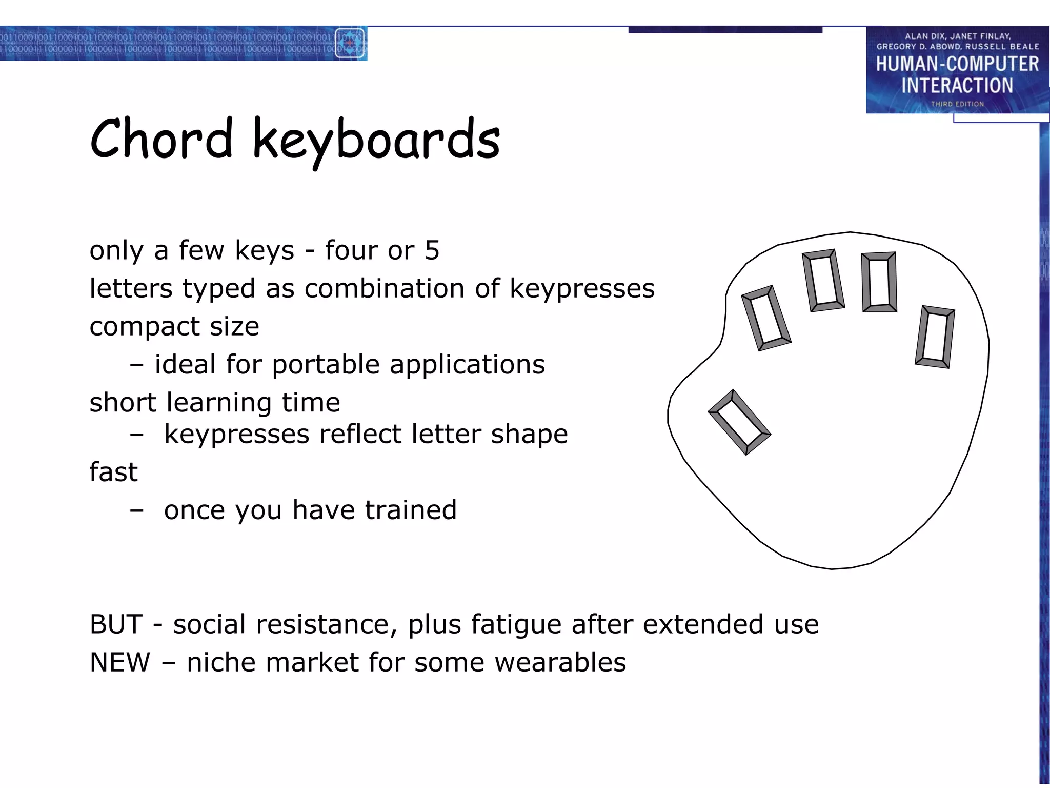 Chord keyboards
only a few keys - four or 5
letters typed as combination of keypresses
compact size
    – ideal for portable applications
short learning time
    – keypresses reflect letter shape
fast
    – once you have trained



BUT - social resistance, plus fatigue after extended use
NEW – niche market for some wearables
 