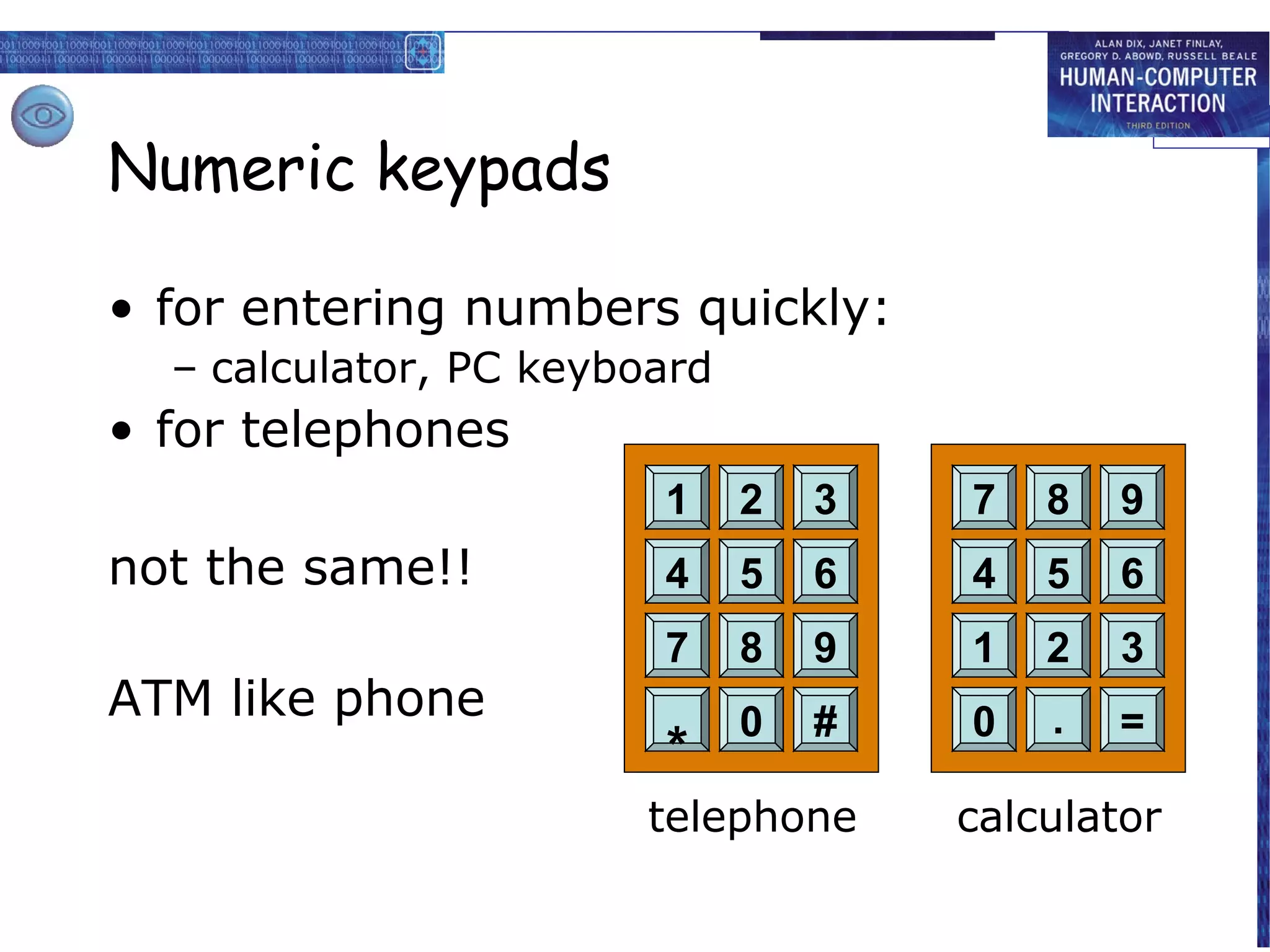 Numeric keypads

• for entering numbers quickly:
  – calculator, PC keyboard
• for telephones
                        1     2   3   7   8   9
not the same!!          4     5   6   4   5   6
                        7     8   9   1   2   3
ATM like phone                0   #   0   .   =
                        *
                        telephone     calculator
 