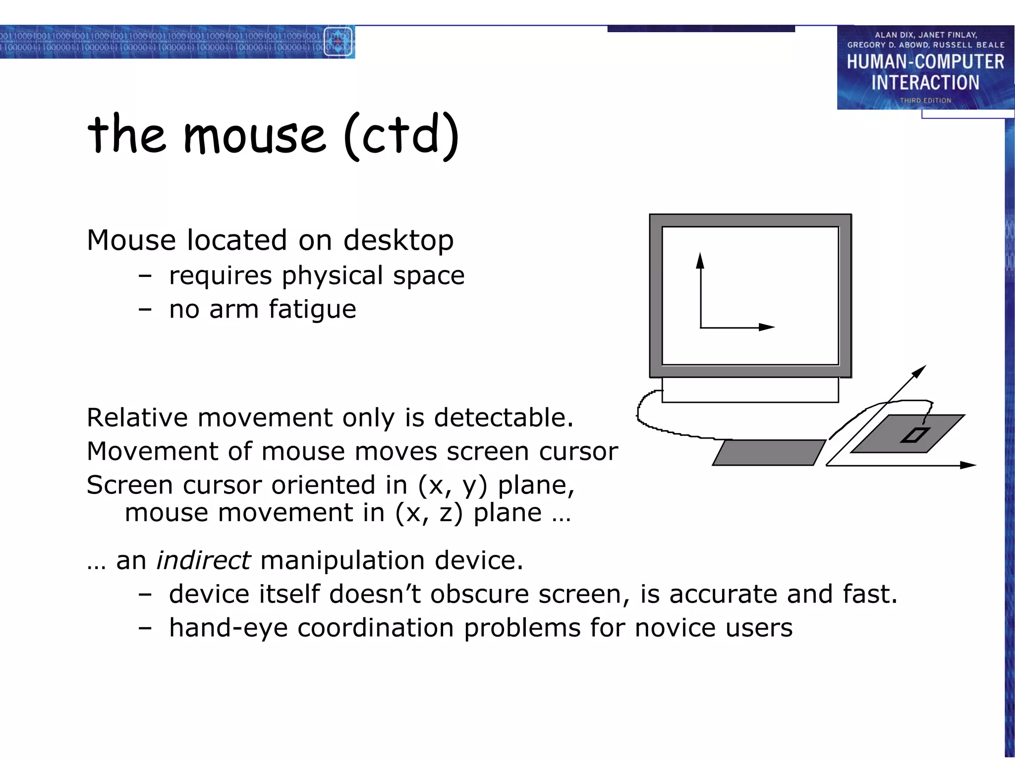 the mouse (ctd)
Mouse located on desktop
   – requires physical space
   – no arm fatigue



Relative movement only is detectable.
Movement of mouse moves screen cursor
Screen cursor oriented in (x, y) plane,
   mouse movement in (x, z) plane …
… an indirect manipulation device.
   – device itself doesn’t obscure screen, is accurate and fast.
   – hand-eye coordination problems for novice users
 