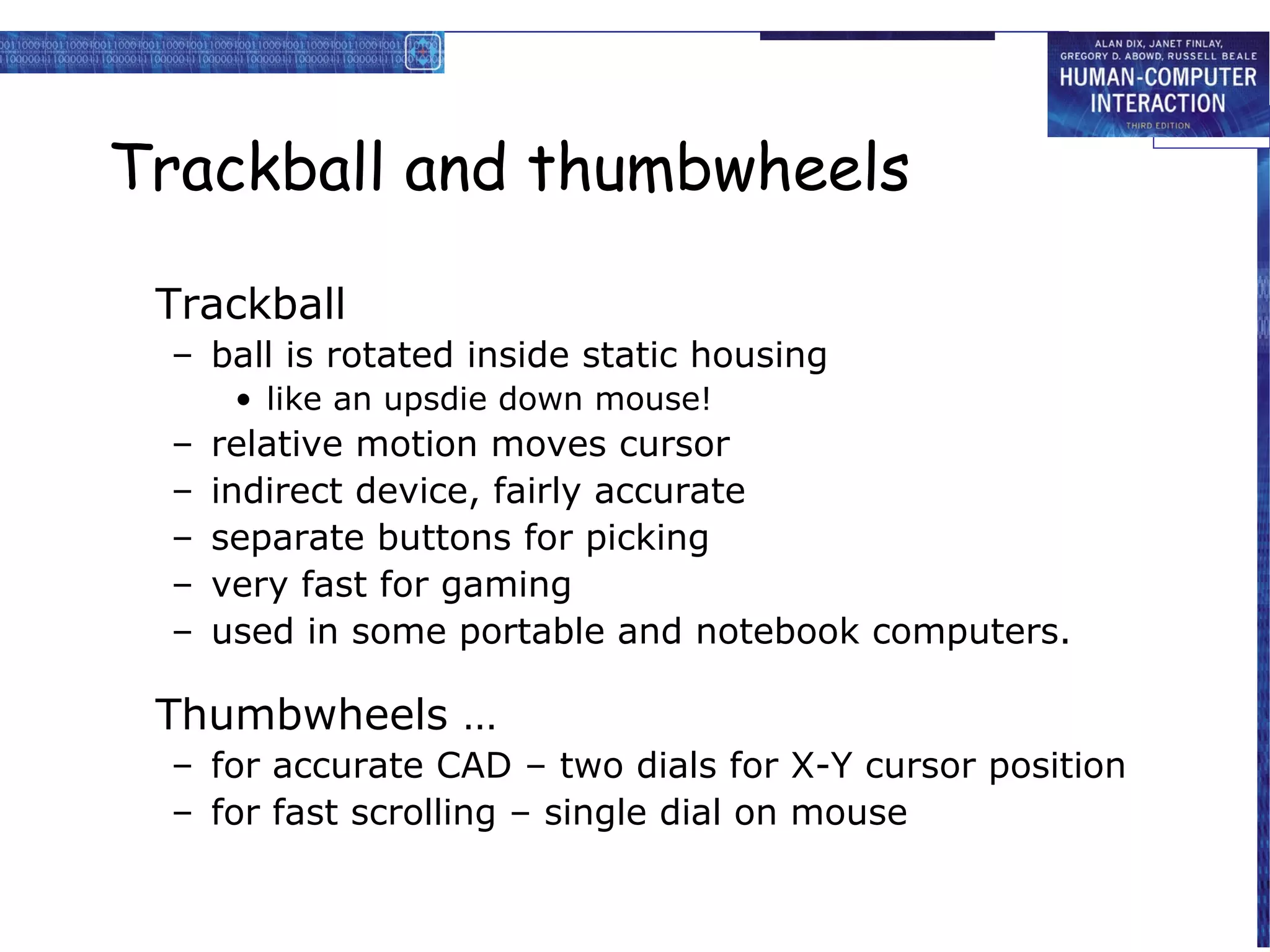 Trackball and thumbwheels

 Trackball
 – ball is rotated inside static housing
      • like an upsdie down mouse!
 –   relative motion moves cursor
 –   indirect device, fairly accurate
 –   separate buttons for picking
 –   very fast for gaming
 –   used in some portable and notebook computers.

 Thumbwheels …
 – for accurate CAD – two dials for X-Y cursor position
 – for fast scrolling – single dial on mouse
 