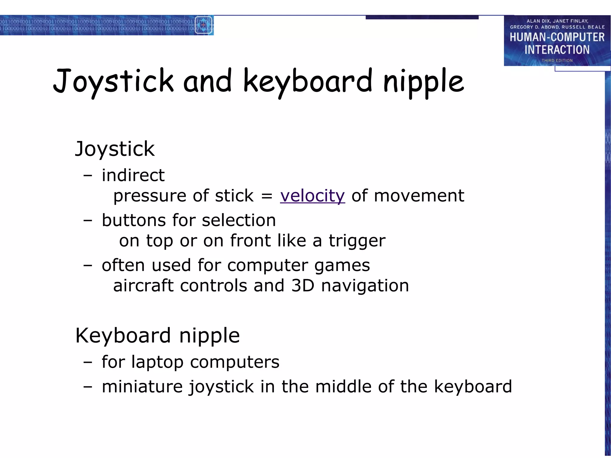 Joystick and keyboard nipple

 Joystick
  – indirect
      pressure of stick = velocity of movement
  – buttons for selection
       on top or on front like a trigger
  – often used for computer games
      aircraft controls and 3D navigation


 Keyboard nipple
  – for laptop computers
  – miniature joystick in the middle of the keyboard
 