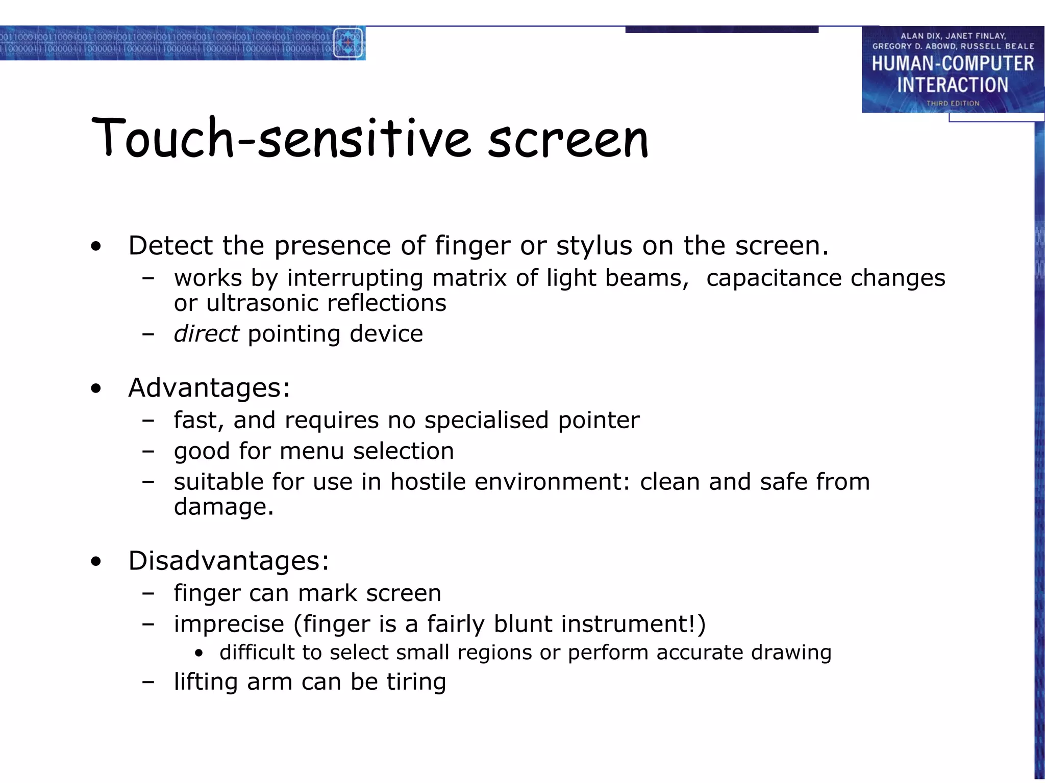 Touch-sensitive screen
• Detect the presence of finger or stylus on the screen.
   – works by interrupting matrix of light beams, capacitance changes
     or ultrasonic reflections
   – direct pointing device

• Advantages:
   – fast, and requires no specialised pointer
   – good for menu selection
   – suitable for use in hostile environment: clean and safe from
     damage.

• Disadvantages:
   – finger can mark screen
   – imprecise (finger is a fairly blunt instrument!)
       • difficult to select small regions or perform accurate drawing
   – lifting arm can be tiring
 