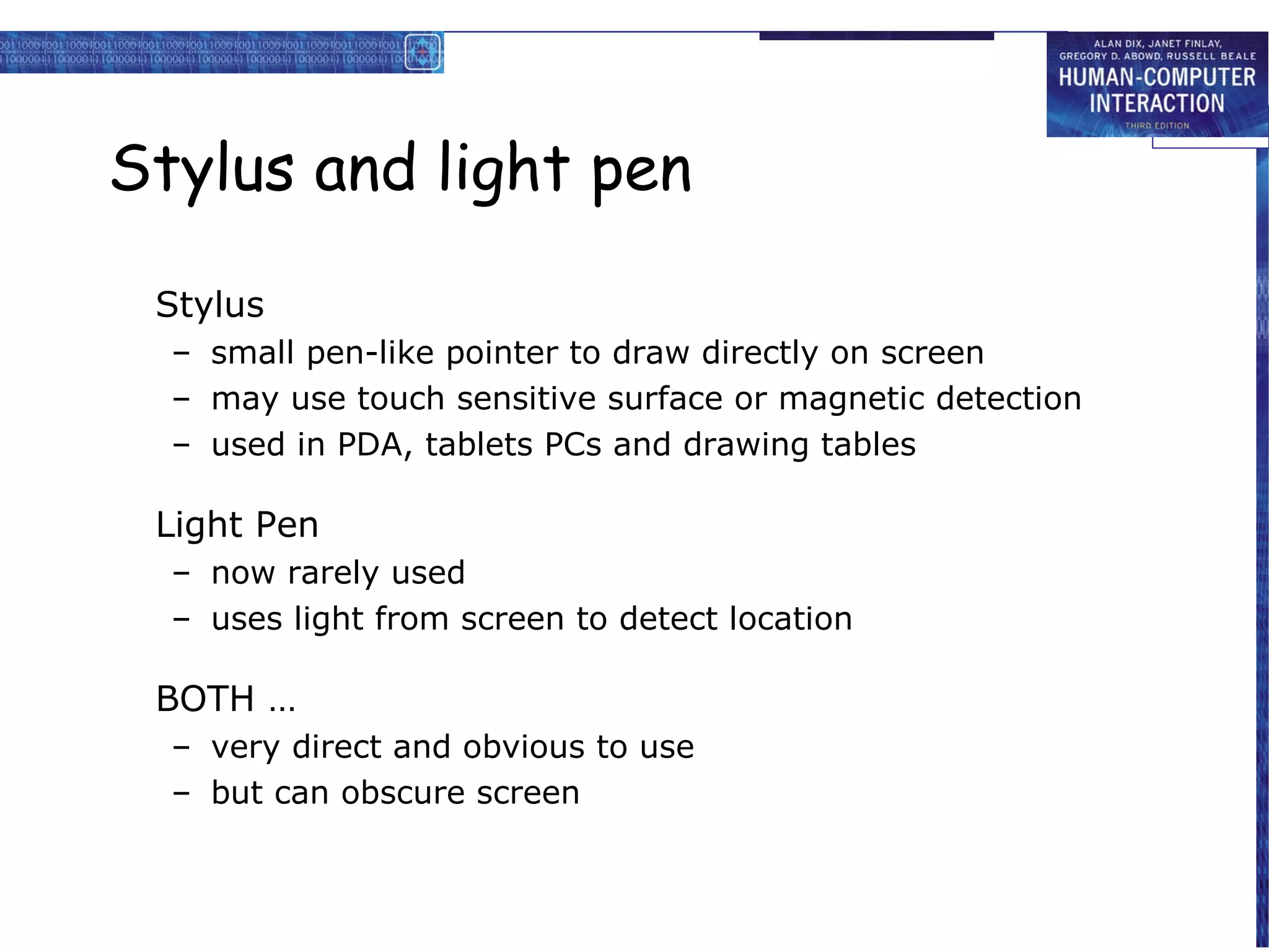Stylus and light pen

 Stylus
  – small pen-like pointer to draw directly on screen
  – may use touch sensitive surface or magnetic detection
  – used in PDA, tablets PCs and drawing tables

 Light Pen
  – now rarely used
  – uses light from screen to detect location

 BOTH …
  – very direct and obvious to use
  – but can obscure screen
 