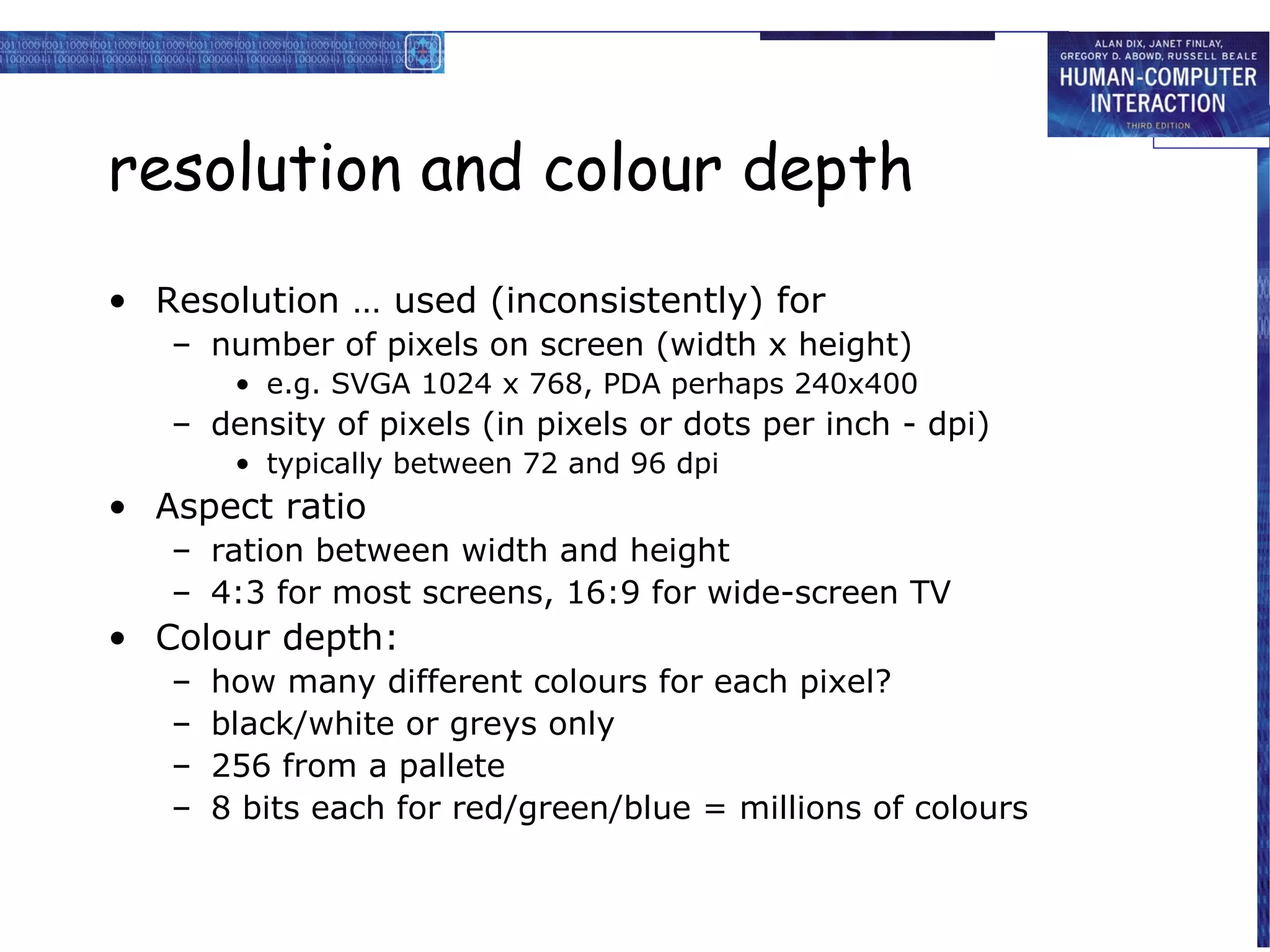 resolution and colour depth
• Resolution … used (inconsistently) for
   – number of pixels on screen (width x height)
        • e.g. SVGA 1024 x 768, PDA perhaps 240x400
   – density of pixels (in pixels or dots per inch - dpi)
        • typically between 72 and 96 dpi
• Aspect ratio
   – ration between width and height
   – 4:3 for most screens, 16:9 for wide-screen TV
• Colour depth:
   –   how many different colours for each pixel?
   –   black/white or greys only
   –   256 from a pallete
   –   8 bits each for red/green/blue = millions of colours
 