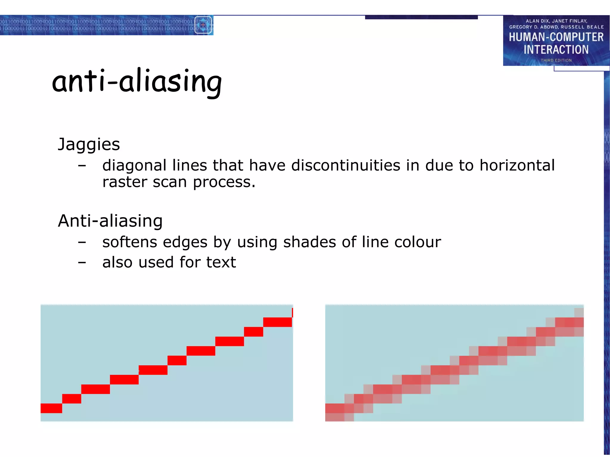 anti-aliasing
Jaggies
  –   diagonal lines that have discontinuities in due to horizontal
      raster scan process.

Anti-aliasing
  –   softens edges by using shades of line colour
  –   also used for text
 
