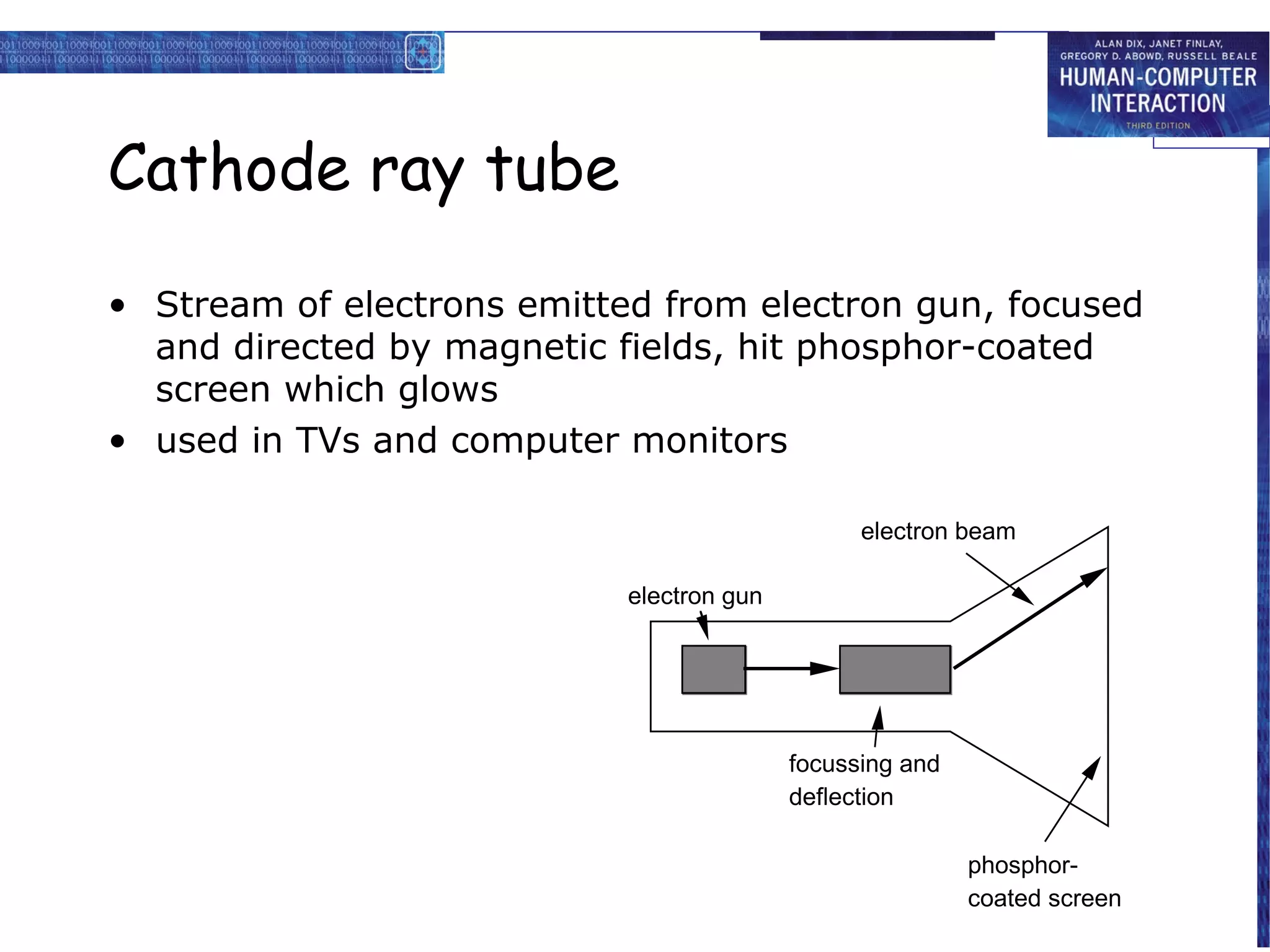 Cathode ray tube

• Stream of electrons emitted from electron gun, focused
  and directed by magnetic fields, hit phosphor-coated
  screen which glows
• used in TVs and computer monitors

                                                 electron beam

                            electron gun




                                           focussing and
                                           deflection

                                                           phosphor-
                                                           coated screen
 