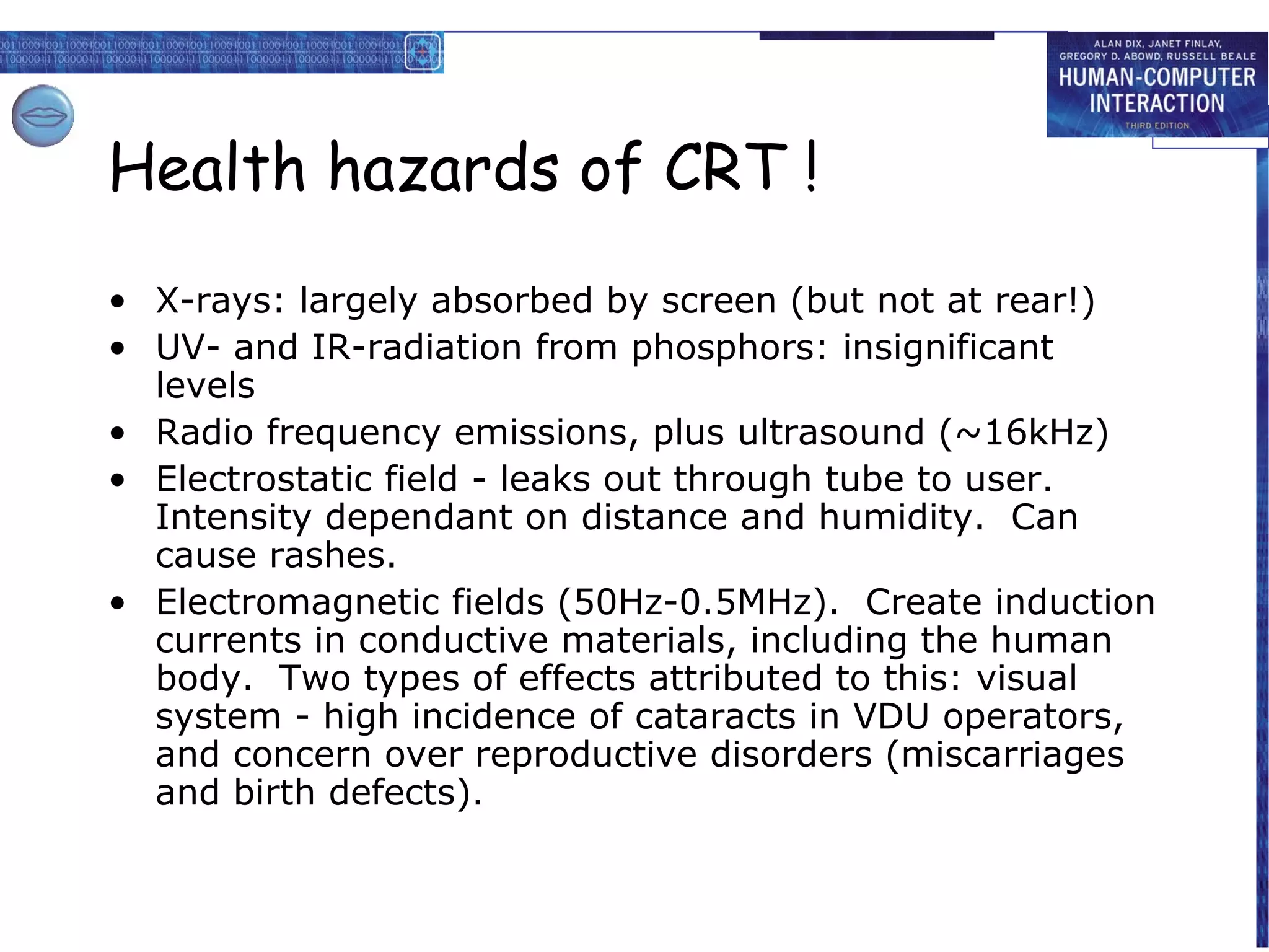 Health hazards of CRT !
• X-rays: largely absorbed by screen (but not at rear!)
• UV- and IR-radiation from phosphors: insignificant
  levels
• Radio frequency emissions, plus ultrasound (~16kHz)
• Electrostatic field - leaks out through tube to user.
  Intensity dependant on distance and humidity. Can
  cause rashes.
• Electromagnetic fields (50Hz-0.5MHz). Create induction
  currents in conductive materials, including the human
  body. Two types of effects attributed to this: visual
  system - high incidence of cataracts in VDU operators,
  and concern over reproductive disorders (miscarriages
  and birth defects).
 