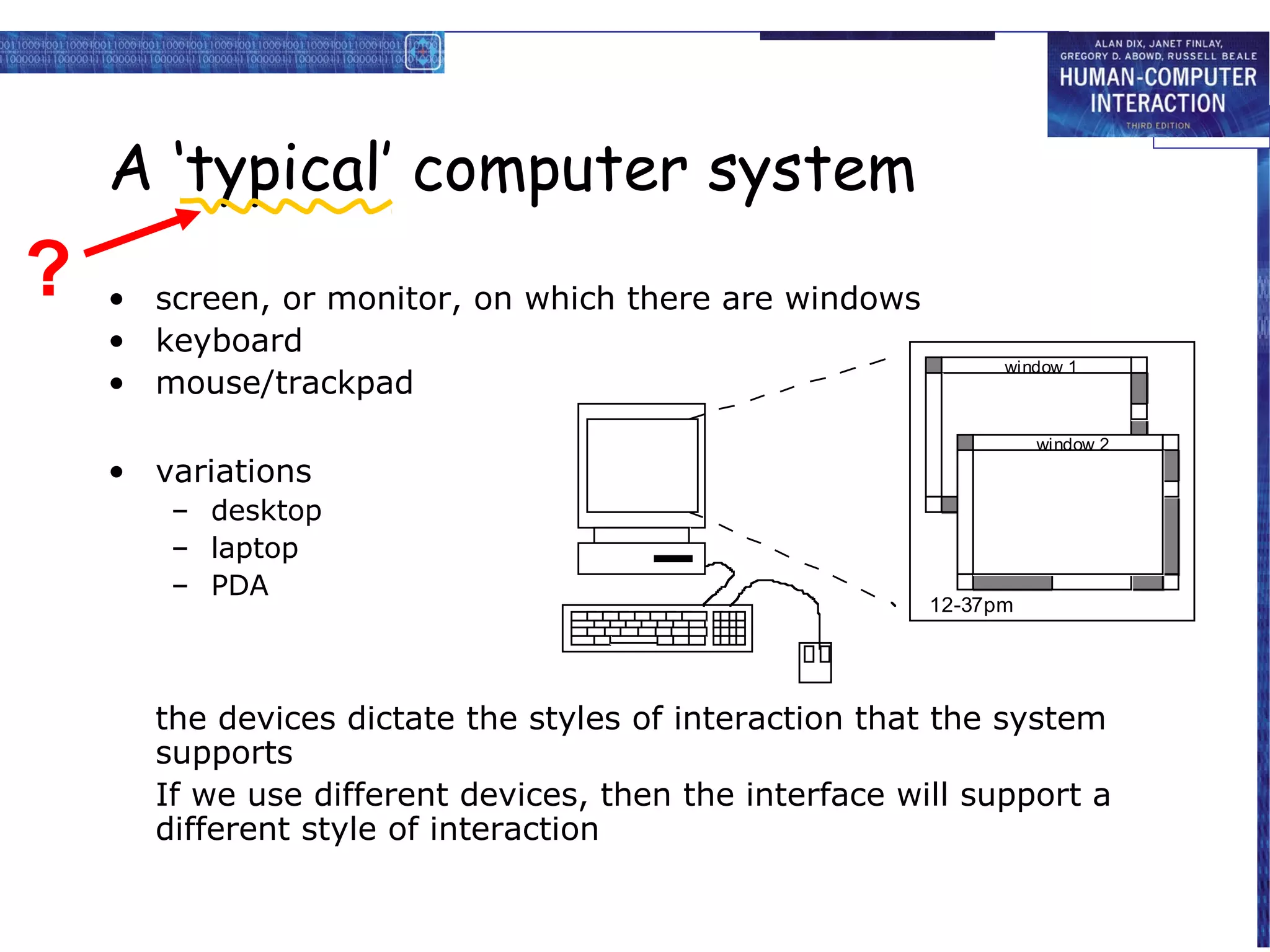 A ‘typical’ computer system
?   • screen, or monitor, on which there are windows
    • keyboard
                                                              window 1
    • mouse/trackpad
                                                                  window 2
    • variations
       – desktop
       – laptop
       – PDA
                                                        12-37pm




      the devices dictate the styles of interaction that the system
      supports
      If we use different devices, then the interface will support a
      different style of interaction
 