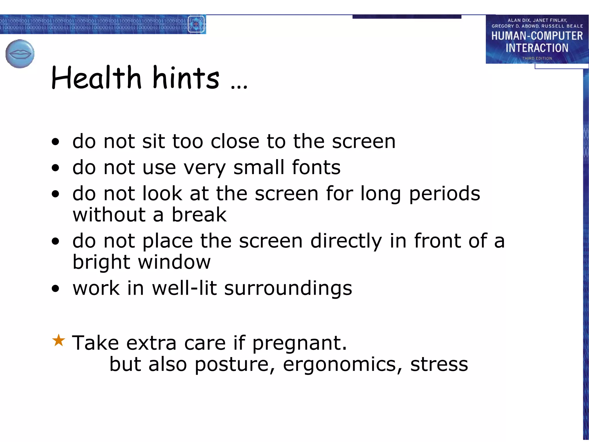 Health hints …

• do not sit too close to the screen
• do not use very small fonts
• do not look at the screen for long periods
  without a break
• do not place the screen directly in front of a
  bright window
• work in well-lit surroundings

 Take extra care if pregnant.
     but also posture, ergonomics, stress
 