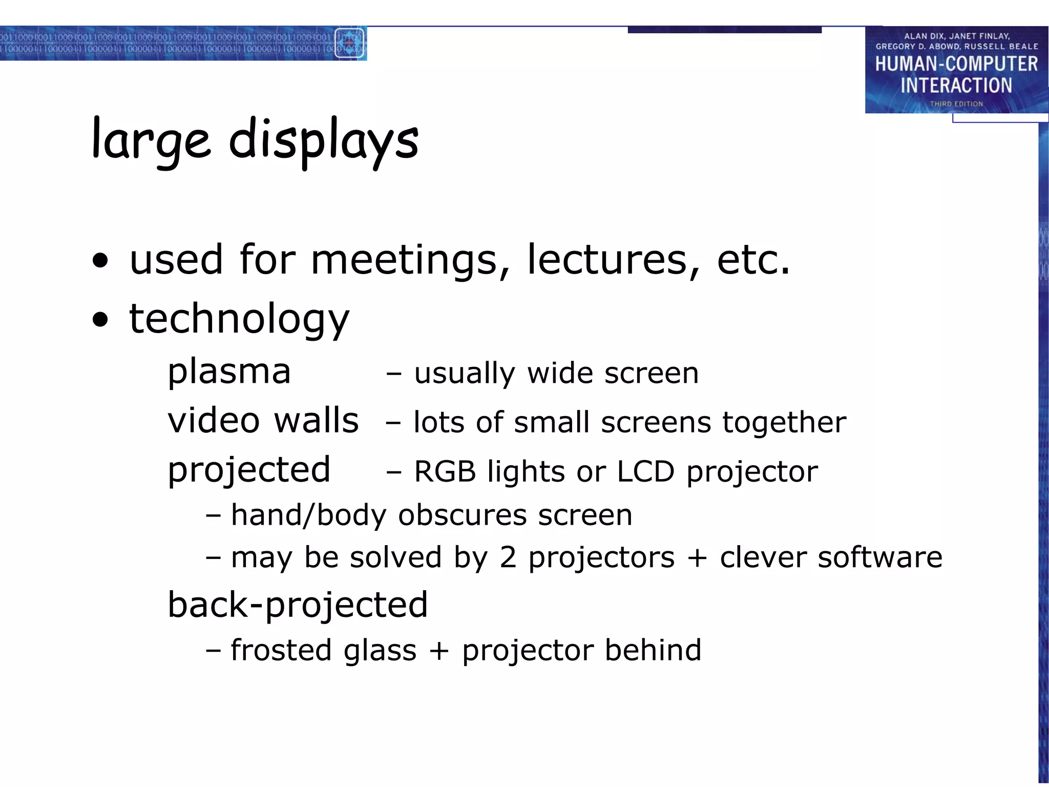 large displays

• used for meetings, lectures, etc.
• technology
   plasma      – usually wide screen
   video walls – lots of small screens together
   projected   – RGB lights or LCD projector
     – hand/body obscures screen
     – may be solved by 2 projectors + clever software
   back-projected
     – frosted glass + projector behind
 