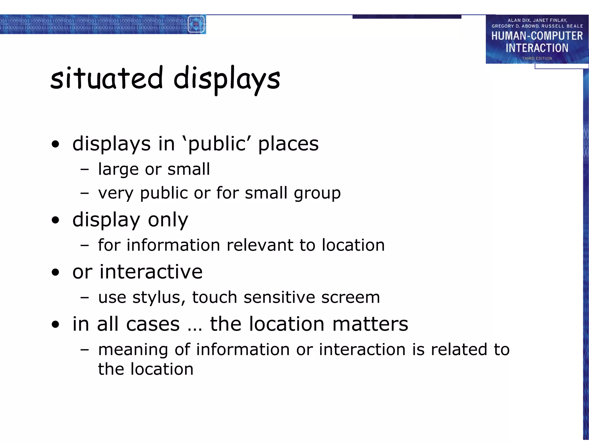 situated displays

• displays in ‘public’ places
   – large or small
   – very public or for small group
• display only
   – for information relevant to location
• or interactive
   – use stylus, touch sensitive screem
• in all cases … the location matters
   – meaning of information or interaction is related to
     the location
 