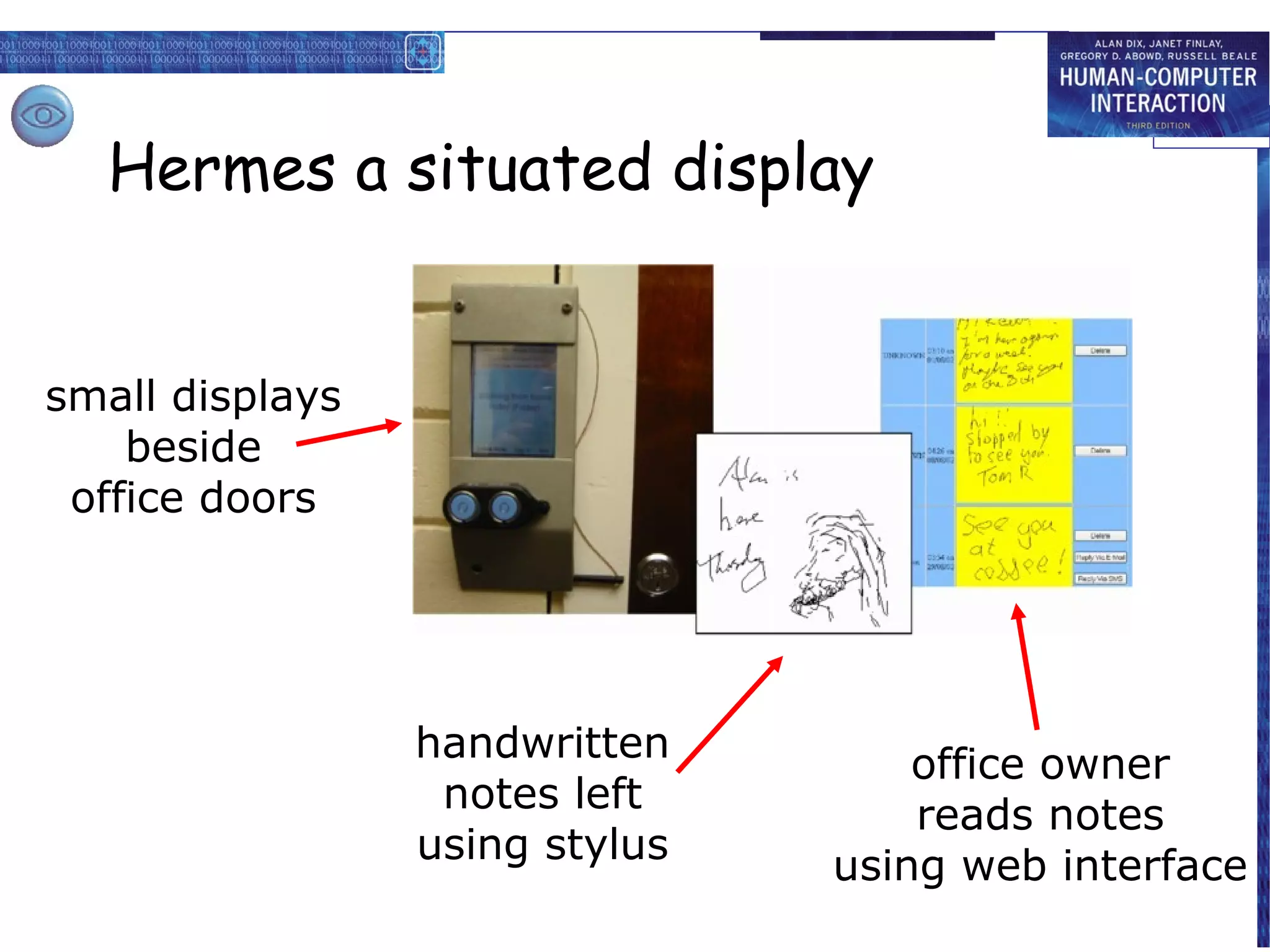 Hermes a situated display

  • small displays beside office doors
  • handwritten notes left using stylus
small displays
  •beside owner reads notes using web interface
     office
 office doors




                handwritten           office owner
                 notes left           reads notes
                using stylus      using web interface
 
