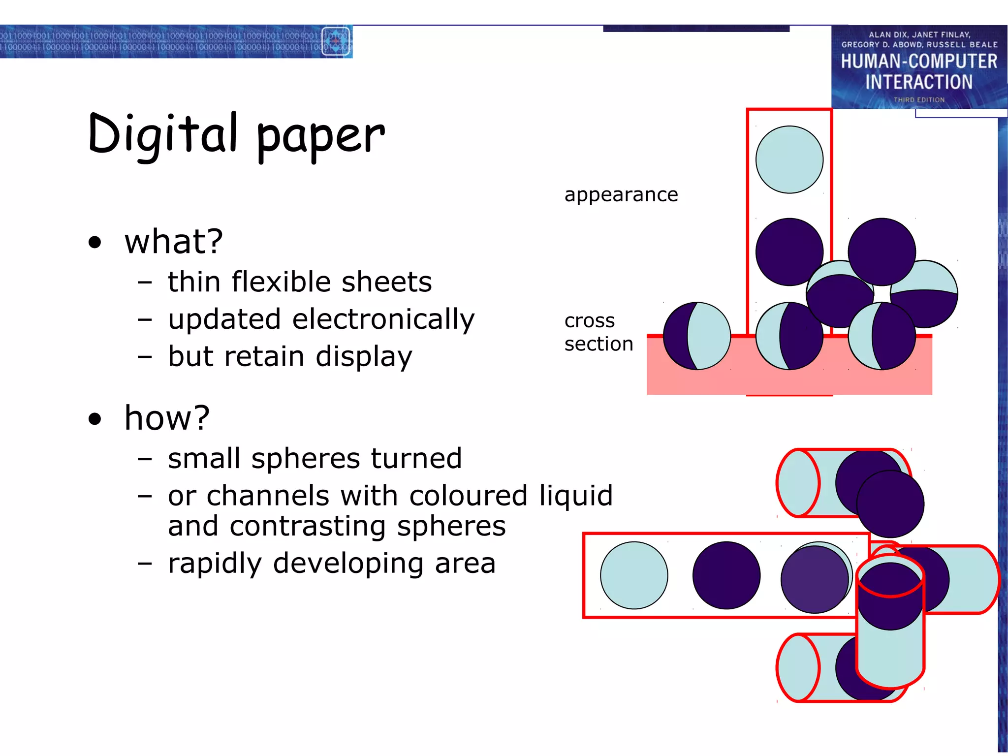 Digital paper
                                appearance

• what?
  – thin flexible sheets
  – updated electronically      cross
                                section
  – but retain display

• how?
  – small spheres turned
  – or channels with coloured liquid
    and contrasting spheres
  – rapidly developing area
 