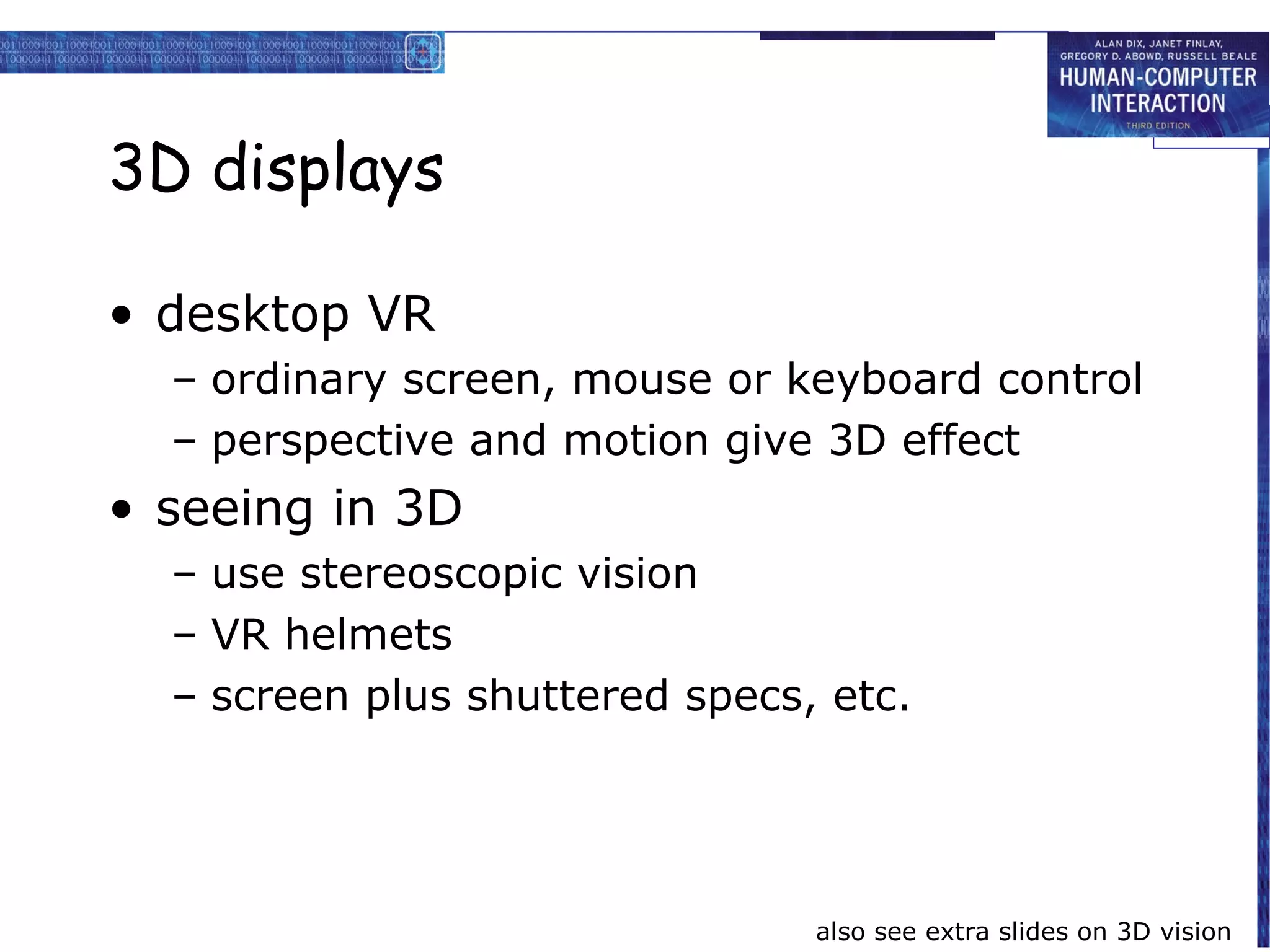 3D displays

• desktop VR
  – ordinary screen, mouse or keyboard control
  – perspective and motion give 3D effect
• seeing in 3D
  – use stereoscopic vision
  – VR helmets
  – screen plus shuttered specs, etc.




                                also see extra slides on 3D vision
 
