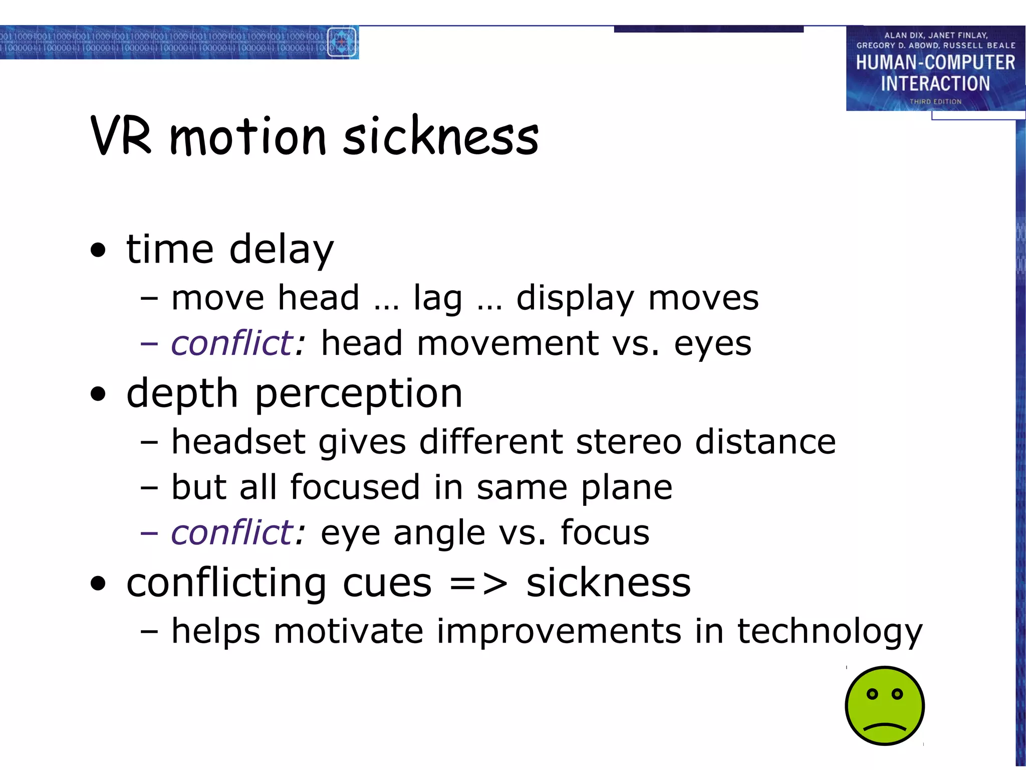 VR motion sickness

• time delay
  – move head … lag … display moves
  – conflict: head movement vs. eyes
• depth perception
  – headset gives different stereo distance
  – but all focused in same plane
  – conflict: eye angle vs. focus
• conflicting cues => sickness
  – helps motivate improvements in technology
 