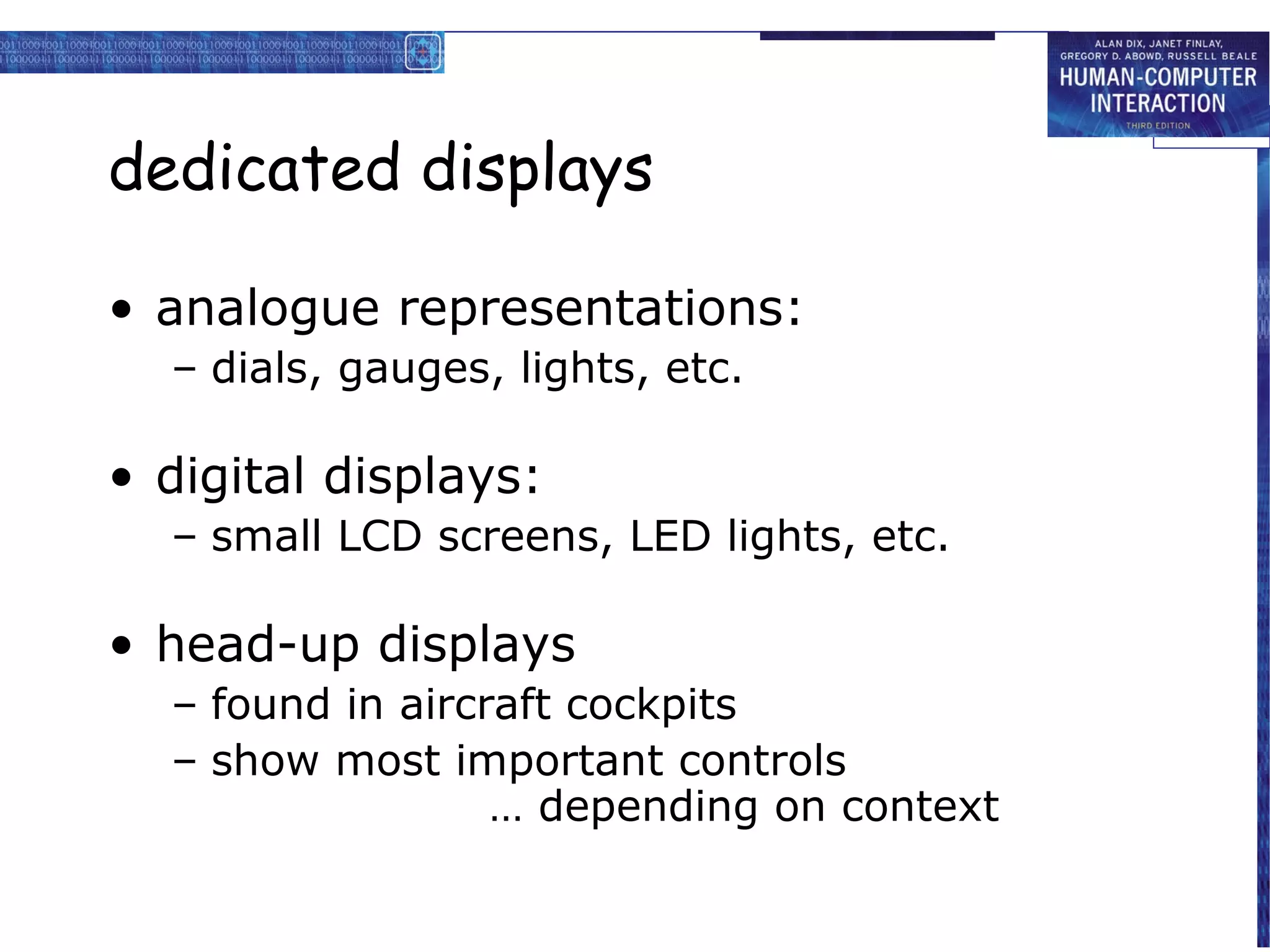 dedicated displays

• analogue representations:
  – dials, gauges, lights, etc.

• digital displays:
  – small LCD screens, LED lights, etc.

• head-up displays
  – found in aircraft cockpits
  – show most important controls
                  … depending on context
 