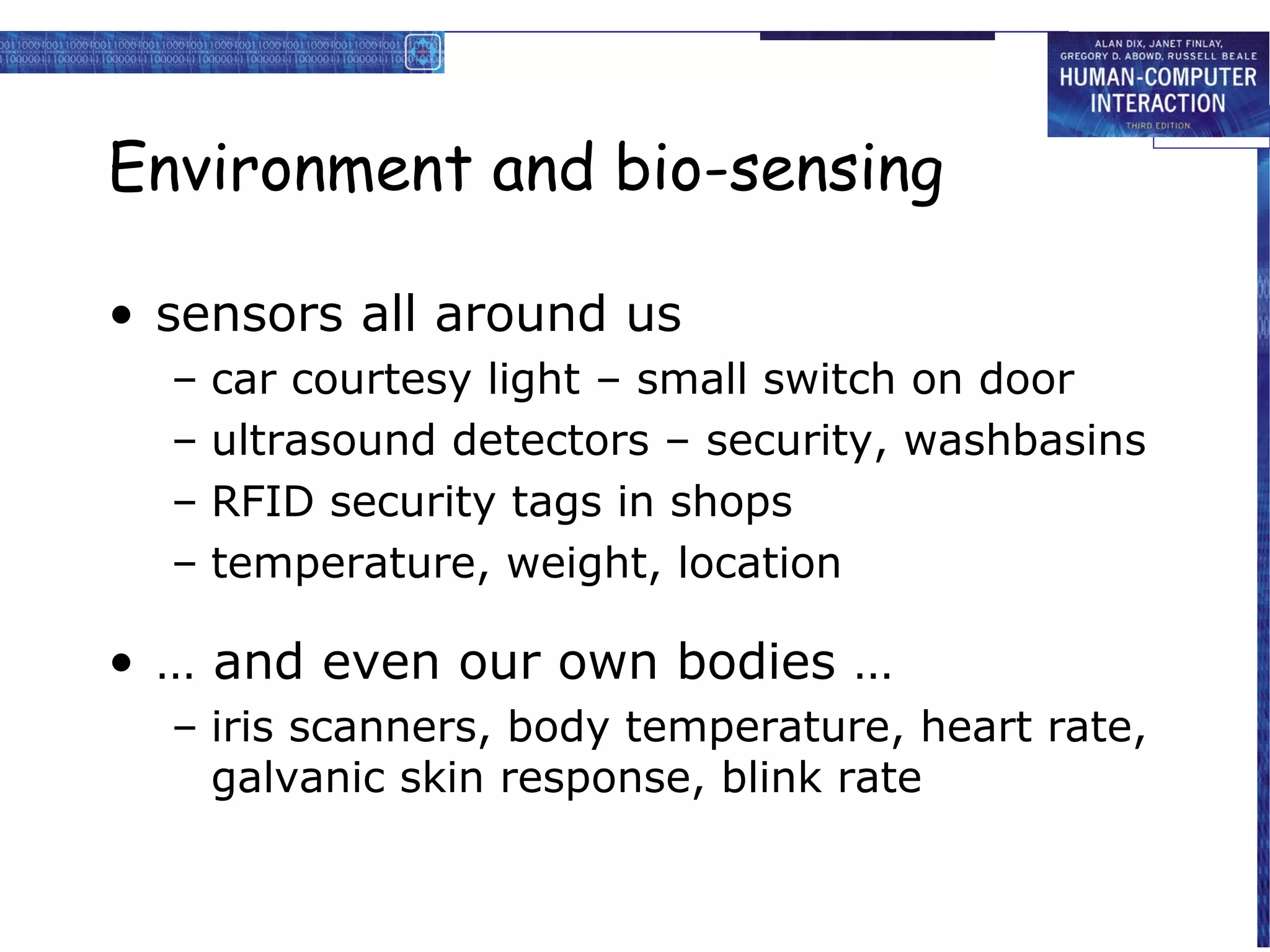 Environment and bio-sensing

• sensors all around us
  –   car courtesy light – small switch on door
  –   ultrasound detectors – security, washbasins
  –   RFID security tags in shops
  –   temperature, weight, location

• … and even our own bodies …
  – iris scanners, body temperature, heart rate,
    galvanic skin response, blink rate
 