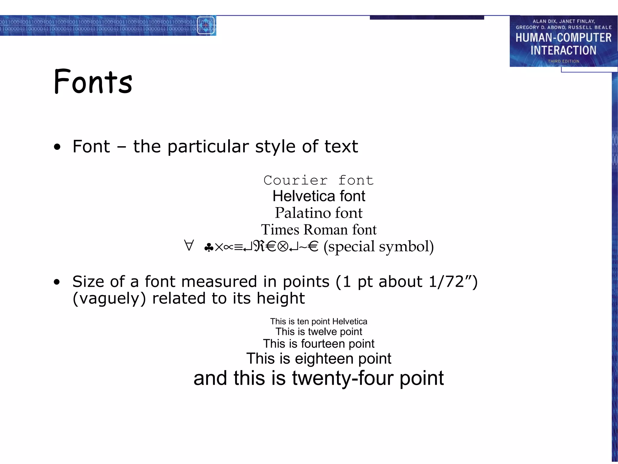 Fonts
• Font – the particular style of text
                        Courier font
                         Helvetica font
                          Palatino font
                        Times Roman font
                ∀ ♣×∝≡↵ℜ⊗↵∼      (special symbol)

• Size of a font measured in points (1 pt about 1/72”)
  (vaguely) related to its height
                           This is ten point Helvetica
                            This is twelve point
                          This is fourteen point
                        This is eighteen point
                 and this is twenty-four point
 