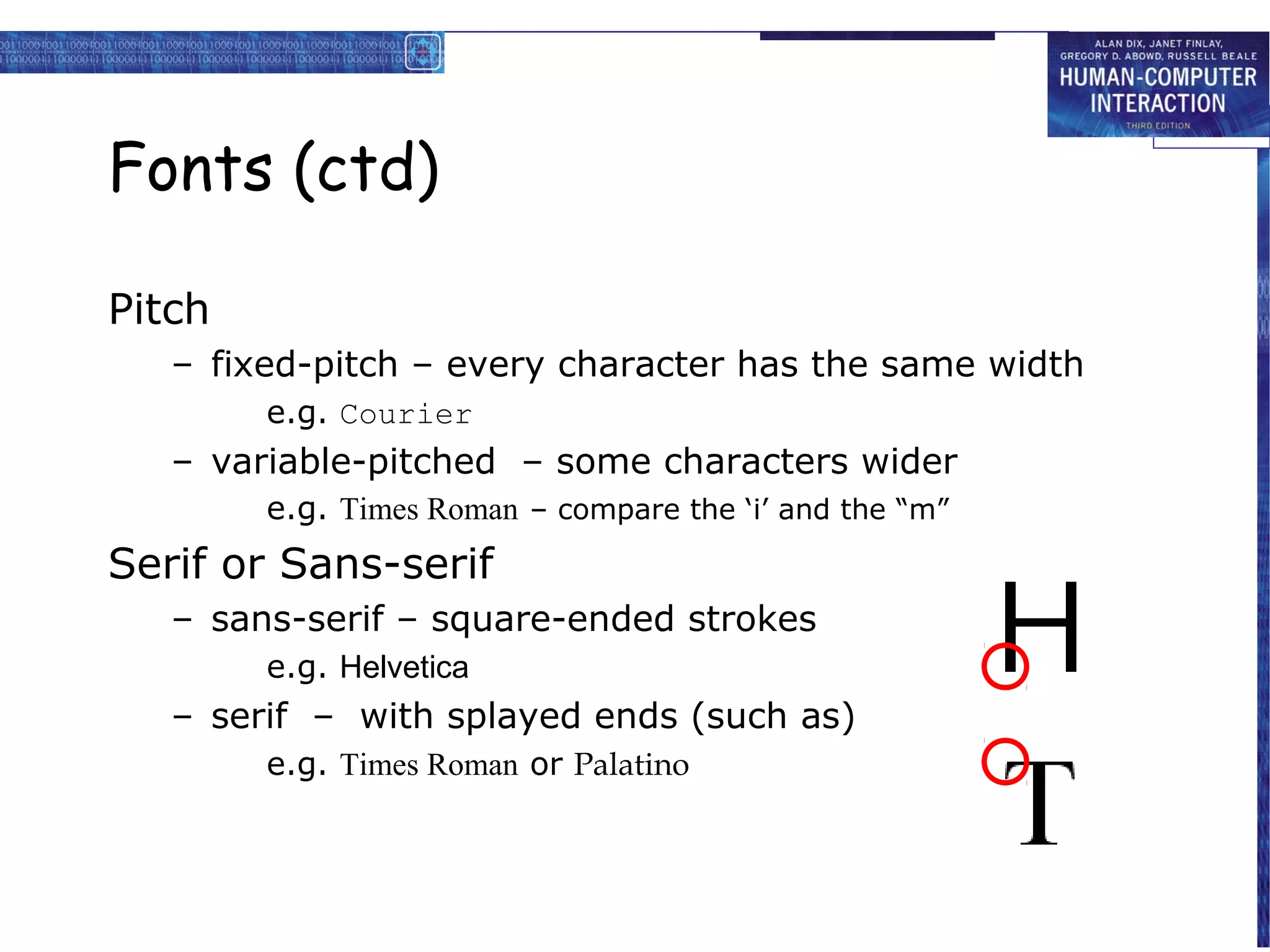 Fonts (ctd)

Pitch
   – fixed-pitch – every character has the same width
        e.g. Courier
   – variable-pitched – some characters wider
        e.g. Times Roman – compare the ‘i’ and the “m”
Serif or Sans-serif
   – sans-serif – square-ended strokes
        e.g. Helvetica
   – serif – with splayed ends (such as)
        e.g. Times Roman or Palatino
 