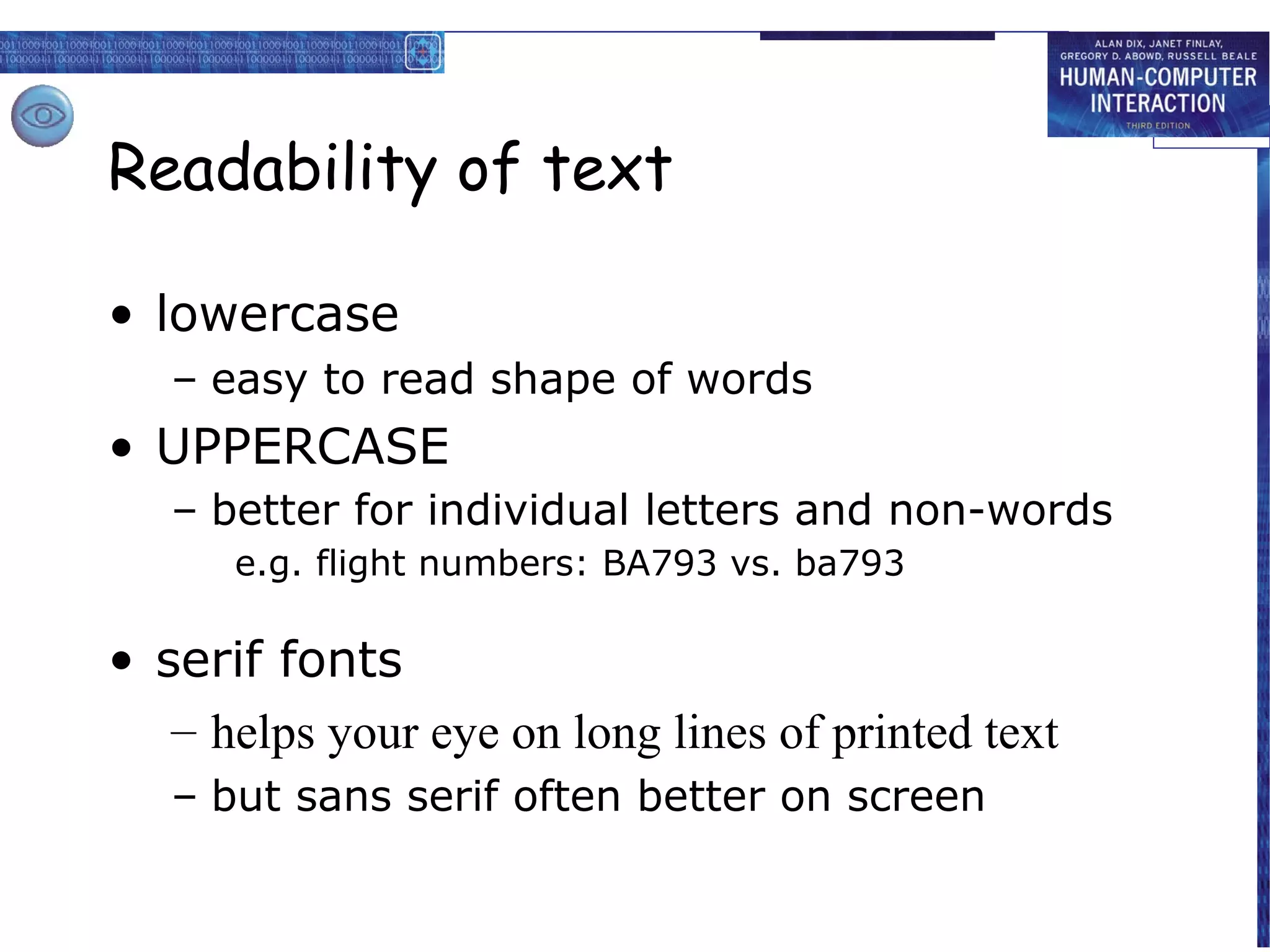 Readability of text

• lowercase
   – easy to read shape of words
• UPPERCASE
   – better for individual letters and non-words
      e.g. flight numbers: BA793 vs. ba793

• serif fonts
   – helps your eye on long lines of printed text
   – but sans serif often better on screen
 