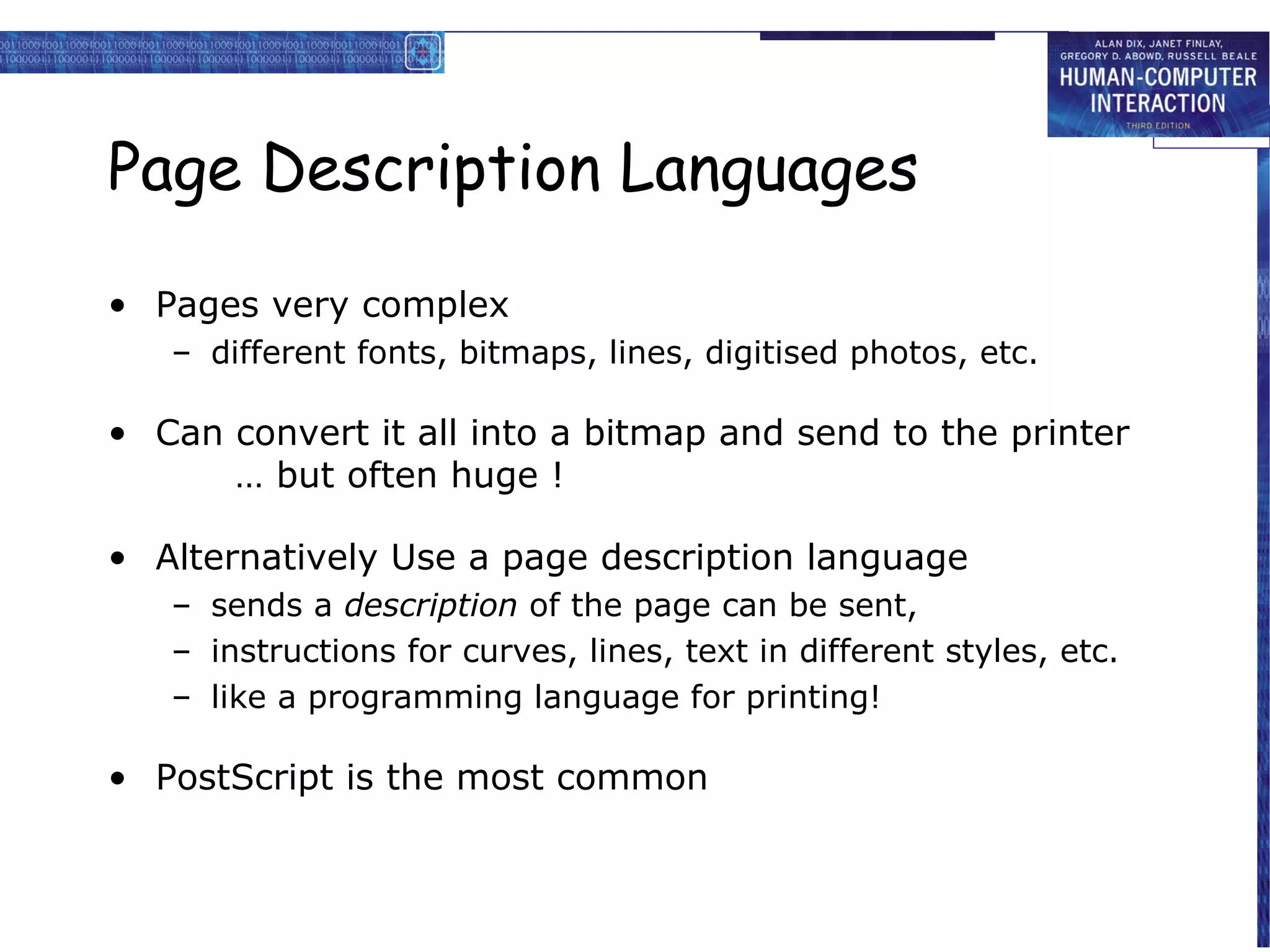 Page Description Languages

• Pages very complex
   – different fonts, bitmaps, lines, digitised photos, etc.

• Can convert it all into a bitmap and send to the printer
      … but often huge !

• Alternatively Use a page description language
   – sends a description of the page can be sent,
   – instructions for curves, lines, text in different styles, etc.
   – like a programming language for printing!

• PostScript is the most common
 