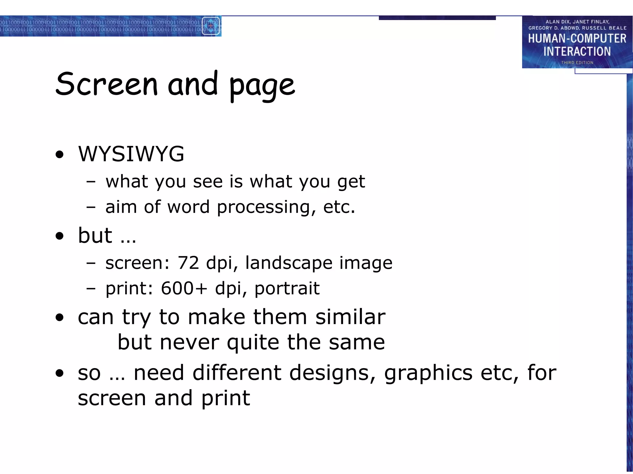 Screen and page

• WYSIWYG
   – what you see is what you get
   – aim of word processing, etc.
• but …
   – screen: 72 dpi, landscape image
   – print: 600+ dpi, portrait
• can try to make them similar
      but never quite the same
• so … need different designs, graphics etc, for
  screen and print
 