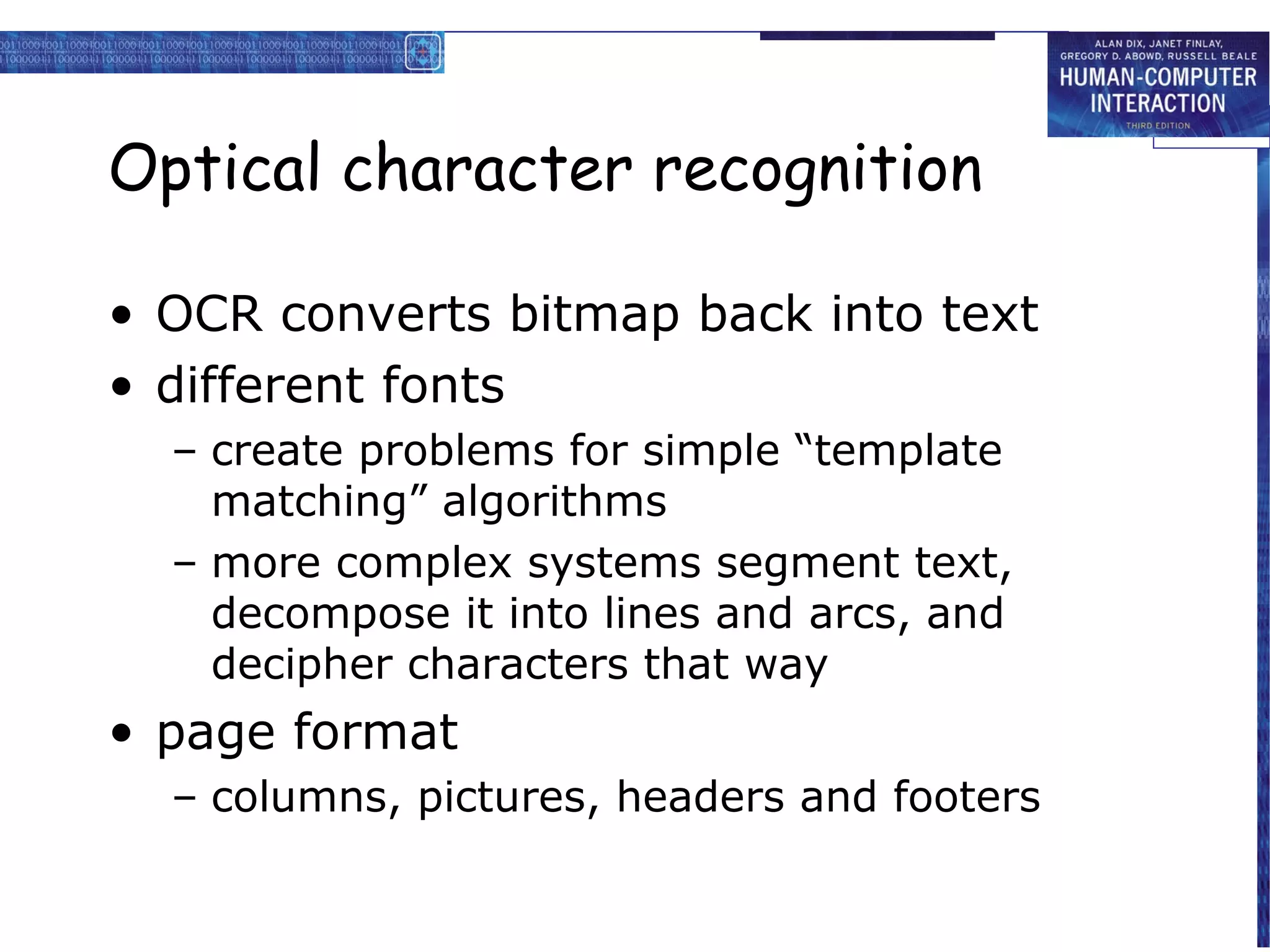 Optical character recognition

• OCR converts bitmap back into text
• different fonts
  – create problems for simple “template
    matching” algorithms
  – more complex systems segment text,
    decompose it into lines and arcs, and
    decipher characters that way
• page format
  – columns, pictures, headers and footers
 