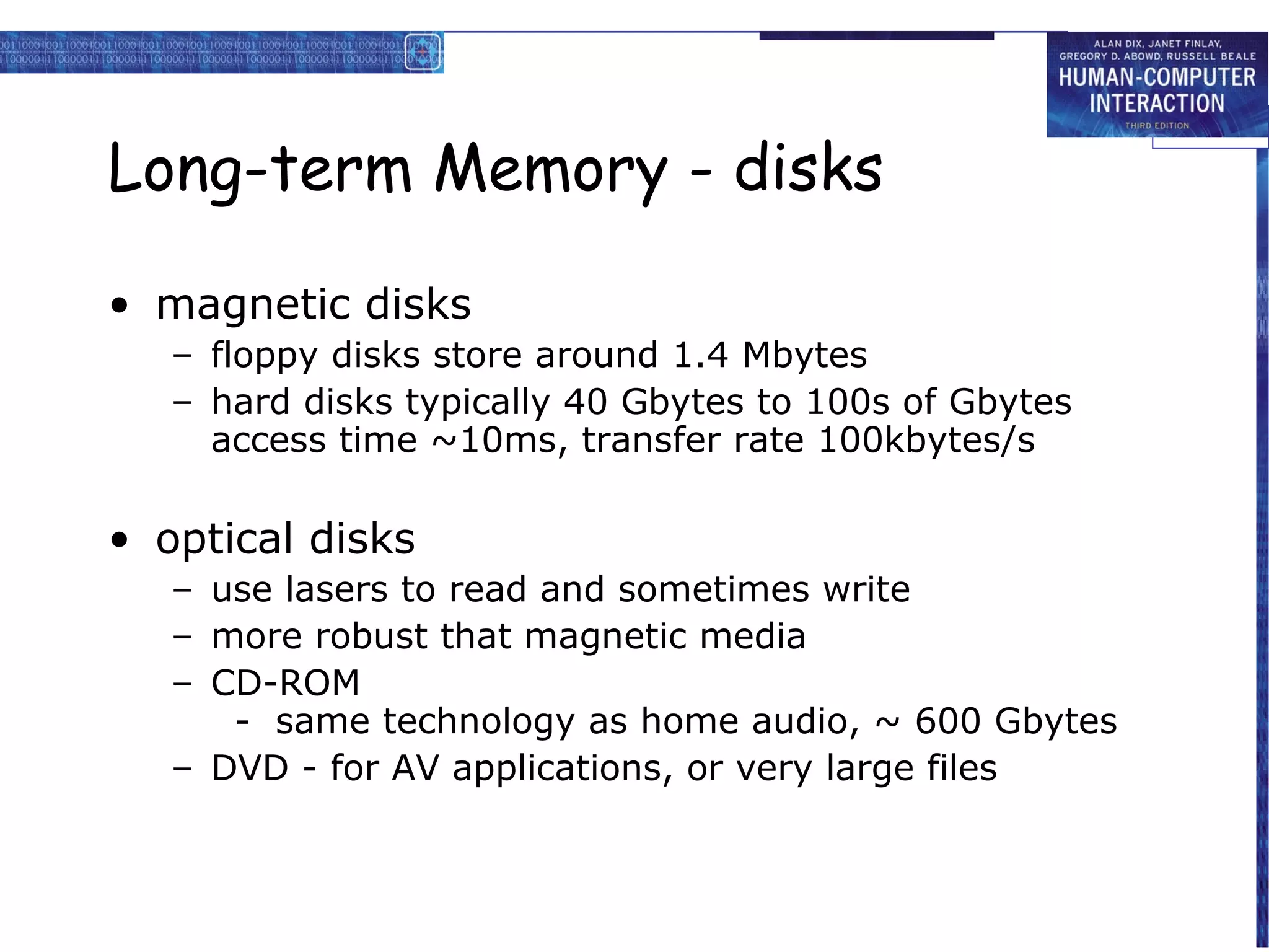 Long-term Memory - disks

• magnetic disks
   – floppy disks store around 1.4 Mbytes
   – hard disks typically 40 Gbytes to 100s of Gbytes
     access time ~10ms, transfer rate 100kbytes/s

• optical disks
   – use lasers to read and sometimes write
   – more robust that magnetic media
   – CD-ROM
      - same technology as home audio, ~ 600 Gbytes
   – DVD - for AV applications, or very large files
 