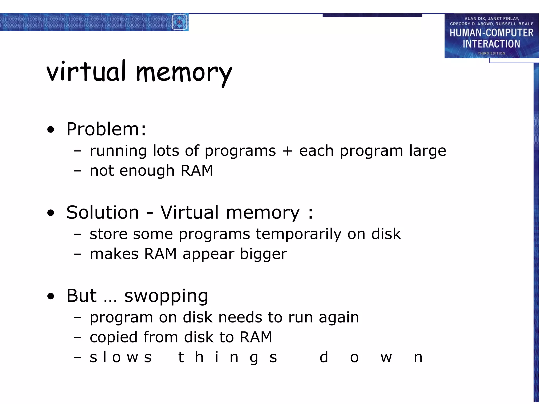 virtual memory

• Problem:
  – running lots of programs + each program large
  – not enough RAM

• Solution - Virtual memory :
  – store some programs temporarily on disk
  – makes RAM appear bigger

• But … swopping
  – program on disk needs to run again
  – copied from disk to RAM
  – slows      t h i n g s       d o     w    n
 