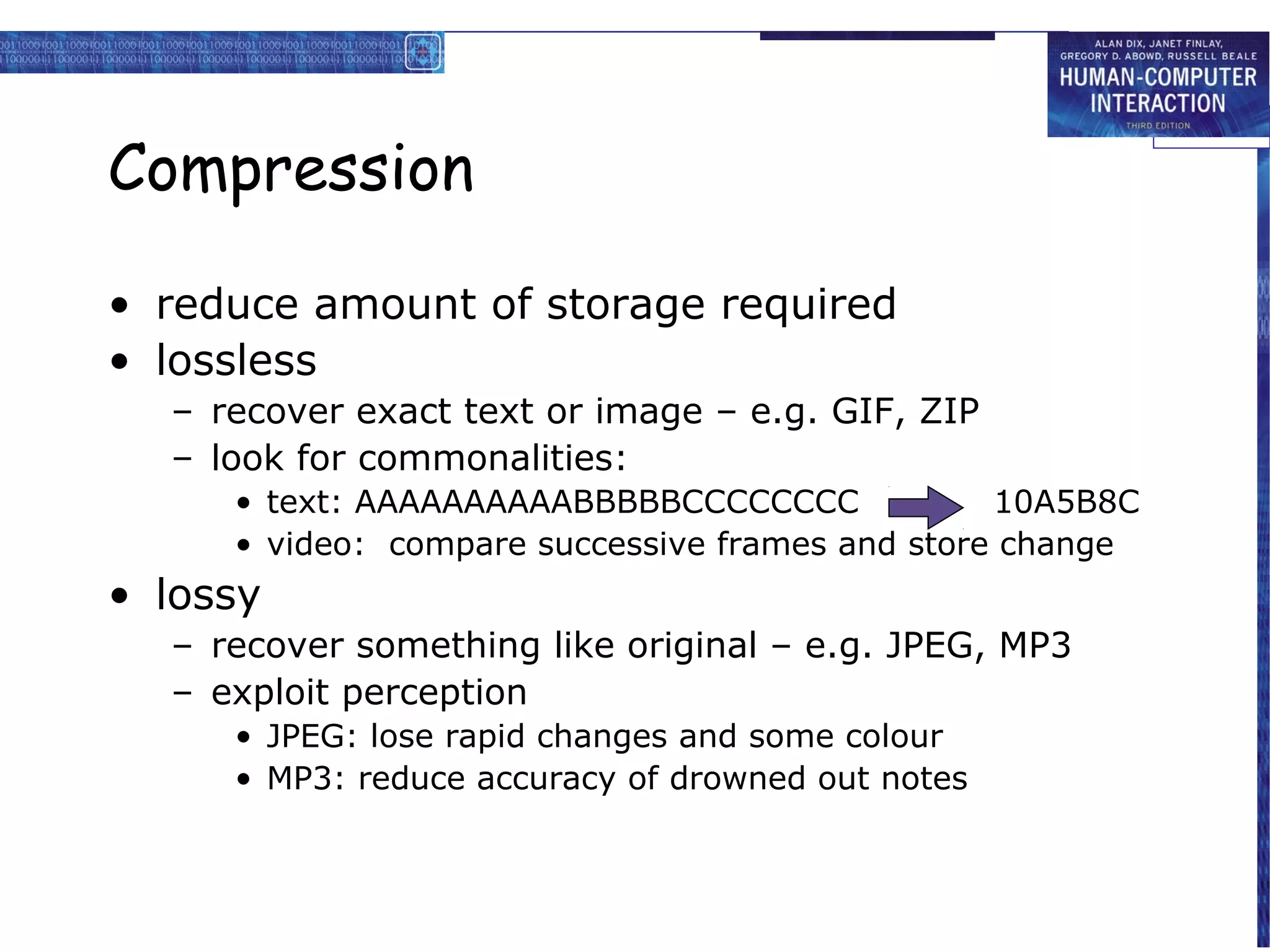 Compression

• reduce amount of storage required
• lossless
  – recover exact text or image – e.g. GIF, ZIP
  – look for commonalities:
     • text: AAAAAAAAAABBBBBCCCCCCCC             10A5B8C
     • video: compare successive frames and store change
• lossy
  – recover something like original – e.g. JPEG, MP3
  – exploit perception
     • JPEG: lose rapid changes and some colour
     • MP3: reduce accuracy of drowned out notes
 