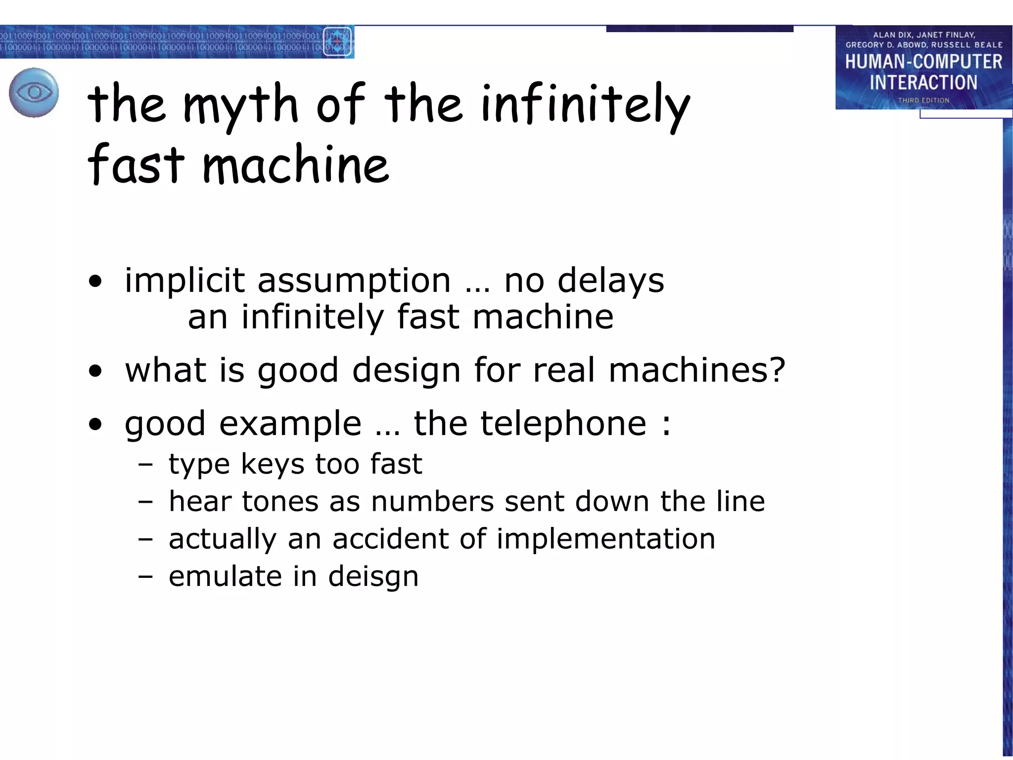 the myth of the infinitely
fast machine

• implicit assumption … no delays
     an infinitely fast machine
• what is good design for real machines?
• good example … the telephone :
  –   type keys too fast
  –   hear tones as numbers sent down the line
  –   actually an accident of implementation
  –   emulate in deisgn
 