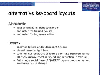 alternative keyboard layouts
Alphabetic
– keys arranged in alphabetic order
– not faster for trained typists
– not faster for beginners either!

Dvorak
–
–
–
–
–

common letters under dominant fingers
biased towards right hand
common combinations of letters alternate between hands
10-15% improvement in speed and reduction in fatigue
But - large social base of QWERTY typists produce market
pressures not to change

 