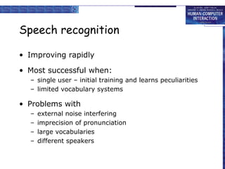 Speech recognition
• Improving rapidly
• Most successful when:
– single user – initial training and learns peculiarities
– limited vocabulary systems

• Problems with
–
–
–
–

external noise interfering
imprecision of pronunciation
large vocabularies
different speakers

 