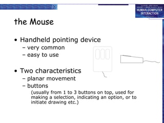 the Mouse
• Handheld pointing device
– very common
– easy to use

• Two characteristics
– planar movement
– buttons
(usually from 1 to 3 buttons on top, used for
making a selection, indicating an option, or to
initiate drawing etc.)

 