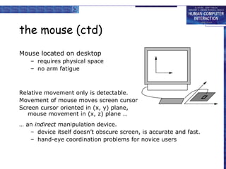 the mouse (ctd)
Mouse located on desktop
– requires physical space
– no arm fatigue

Relative movement only is detectable.
Movement of mouse moves screen cursor
Screen cursor oriented in (x, y) plane,
mouse movement in (x, z) plane …
… an indirect manipulation device.
– device itself doesn’t obscure screen, is accurate and fast.
– hand-eye coordination problems for novice users

 