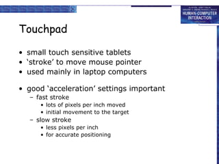 Touchpad
• small touch sensitive tablets
• ‘stroke’ to move mouse pointer
• used mainly in laptop computers
• good ‘acceleration’ settings important
– fast stroke
• lots of pixels per inch moved
• initial movement to the target

– slow stroke
• less pixels per inch
• for accurate positioning

 