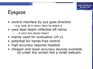 Eyegaze
• control interface by eye gaze direction
– e.g. look at a menu item to select it

• uses laser beam reflected off retina
– … a very low power laser!

•
•
•
•

mainly used for evaluation (ch x)
potential for hands-free control
high accuracy requires headset
cheaper and lower accuracy devices available
sit under the screen like a small webcam

 