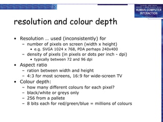 resolution and colour depth
• Resolution … used (inconsistently) for
– number of pixels on screen (width x height)
• e.g. SVGA 1024 x 768, PDA perhaps 240x400

– density of pixels (in pixels or dots per inch - dpi)
• typically between 72 and 96 dpi

• Aspect ratio
– ration between width and height
– 4:3 for most screens, 16:9 for wide-screen TV

• Colour depth:
–
–
–
–

how many different colours for each pixel?
black/white or greys only
256 from a pallete
8 bits each for red/green/blue = millions of colours

 