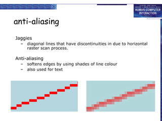 anti-aliasing
Jaggies
–

diagonal lines that have discontinuities in due to horizontal
raster scan process.

Anti-aliasing
–
–

softens edges by using shades of line colour
also used for text

 