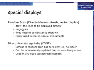 special displays
Random Scan (Directed-beam refresh, vector display)
–
–
–
–

draw the lines to be displayed directly
no jaggies
lines need to be constantly redrawn
rarely used except in special instruments

Direct view storage tube (DVST)
– Similar to random scan but persistent => no flicker
– Can be incrementally updated but not selectively erased
– Used in analogue storage oscilloscopes

 