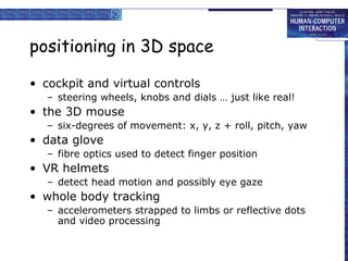 positioning in 3D space
• cockpit and virtual controls
– steering wheels, knobs and dials … just like real!

• the 3D mouse
– six-degrees of movement: x, y, z + roll, pitch, yaw

• data glove
– fibre optics used to detect finger position

• VR helmets
– detect head motion and possibly eye gaze

• whole body tracking
– accelerometers strapped to limbs or reflective dots
and video processing

 