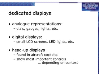 dedicated displays
• analogue representations:
– dials, gauges, lights, etc.

• digital displays:
– small LCD screens, LED lights, etc.

• head-up displays
– found in aircraft cockpits
– show most important controls
… depending on context

 
