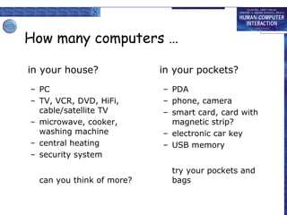 How many computers …
in your house?
– PC
– TV, VCR, DVD, HiFi,
cable/satellite TV
– microwave, cooker,
washing machine
– central heating
– security system
can you think of more?

in your pockets?
– PDA
– phone, camera
– smart card, card with
magnetic strip?
– electronic car key
– USB memory
try your pockets and
bags

 