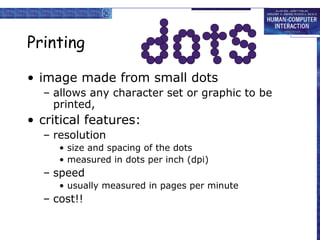 Printing
• image made from small dots
– allows any character set or graphic to be
printed,

• critical features:
– resolution
• size and spacing of the dots
• measured in dots per inch (dpi)

– speed
• usually measured in pages per minute

– cost!!

 