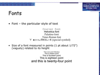 Fonts
• Font – the particular style of text
Courier font
Helvetica font
Palatino font
Times Roman font
∀ ♣×∝≡↵ℜ⊗↵∼
(special symbol)
• Size of a font measured in points (1 pt about 1/72”)
(vaguely) related to its height
This is ten point Helvetica

This is twelve point

This is fourteen point

This is eighteen point

and this is twenty-four point

 
