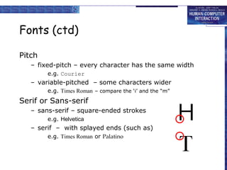 Fonts (ctd)
Pitch
– fixed-pitch – every character has the same width
e.g. Courier

– variable-pitched – some characters wider
e.g. Times Roman – compare the ‘i’ and the “m”

Serif or Sans-serif
– sans-serif – square-ended strokes
e.g. Helvetica

– serif – with splayed ends (such as)
e.g. Times Roman or Palatino

 