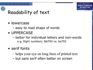 Readability of text
• lowercase
– easy to read shape of words

• UPPERCASE
– better for individual letters and non-words
e.g. flight numbers: BA793 vs. ba793

• serif fonts
– helps your eye on long lines of printed text
– but sans serif often better on screen

 